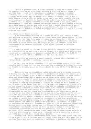 “Dulia“ é palavra grega, a língua original na qual se escreveu o Novo
Testamento. Trata-se do verbo grego douléuõ, e significa servir. Disse o
apóstolo Paulo: [...] “sede fervorosos no espírito, servindo ao Senhor“
(Romanos, cap. 12. v. 11, grifo nosso). Neste caso, o gerúndio servindo é a
tradução de douleuôn. Aqui se manda, pois, servir ao Senhor. Logo, a Bíblia
manda prestar dulia a Deus. E, sendo assim, neste caso este vocábulo trata da
nossa submissão ao Senhorio de Cristo. Deste modo, o que a Bíblia nos manda
prestar a Deus, na Igreja Católica se presta aos Santos e aos anjos, como já
demonstramos. E, como Maria merece uma devoção especial e inteiramente singular,
dulia fica aquém do devido, por cujo motivo lhe tributam hiperdulia. O que a
Bíblia nos manda tributar a Deus, o clero católico acha que está aquém dos
méritos de Maria? Estaria ela acima do próprio Deus? Julgue o leitor e tire suas
próprias conclusões.
1.5. “Deus mandou fazer imagens“
É do conhecimento de todos os leitores da Bíblia que, segundo a mesma,
Deus proibiu confeccionar imagem de escultura, assim como também mandou fabricálas. Está escrito: “Não farás para ti imagem de escultura [...]. Não as
adorarás, nem lhes darás culto“ [...].[28] Amiúde os protestantes recorrem a
este texto e outros correlatos, em repúdio ao culto às imagens, culto este
incentivado pelos líderes católicos. Estes, porém, recorrem ao seguinte
argumento:
[...] o texto de êxodo 20. 4-5 não era uma proibição absoluta, mas condicionada
por circunstâncias em que vivia o povo de Israel, haja vista que o próprio Deus
mandou que se confeccionassem imagens sagradas (Êx 25. 17-18; 1 Rs 6.23-29; 7.
23-28; 1 Cr 228-13). (Bíblia Apologética. Op. cit., p. 101).
Entretanto, em resposta a esse argumento, a mesma Bíblia Apologética,
representando a opinião evangélica, responde que
[...] Se os filhos de Israel tivessem [...] cultuado esses objetos [...], Deus
mandaria destruí-las. Foi isso que aconteceu com a serpente de bronze, levantada
por Moisés no deserto, quando se tornou objeto de culto (2 Rs 18.4) (Ibidem, p.
102).
Isto prova que os evangélicos também entendem que a proibição constante
de Êxodo, cap. 20, vv. 4-5 diz respeito à confecção de imagens dos deuses, para
fins de culto a estes. E que, é exclusivamente neste sentido, que tais imagens
devem ser desdenhadas. Mas os pagãos que se fingiram de convertidos ao
cristianismo no século IV, muito longe de desdenhar tais imagens, adaptaram-nas
ao culto cristão, como já documentamos. E assim permanece até hoje, como vimos.
Isto posto - crêem os protestantes -, o culto às imagens de Maria transgride
sim, o prescrito em Êxodo, cap. 20, vv. 4-5, quanto às imagens dos ídolos. Esta
postura evangélica é científica, visto estar tão bem calcada na História, que a
própria Igreja Católica não ousou negar, como vimos enquanto apreciávamos um
fragmento pinçado da The Catholic Enciclopedia, op. cit.). Ora, fica
estabelecido uma vez por todas, que os protestantes não discordam do uso de
imagens em si, mas sim, do emprego das mesmas no culto, principalmente se esse
culto não for rendido exclusivamente a Deus. Deste modo, claro está que as
estátuas de Getúlio Vargas, Tiradentes, Marcílio Dias, e outros vultos nacionais
não sofrem o repúdio dos protestantes. Certamente, se nos dias apostólicos
existissem máquinas fotográficas, e se os apóstolos tivessem sido fotografados,
nenhum protestante hesitaria possuir uma foto deles. Igualmente, se algum
contemporâneo dos apóstolos, tivesse esculpido estátuas ou desenhado imagens que
deveras contivessem seus traços, que tais ícones seriam estimados pelos
evangélicos, como também veneram as fotos de seus parentes e amigos, bem como
reverenciam as estátuas e bustos de seus patrícios, cujo patriotismo os
destacou. Talvez desdenhassem tais ícones (refiro-me às inexistentes estátuas e
fotos dos apóstolos), por temer estar induzindo outrem à idolatria, e não por
acreditar que tal ato fosse em si mesmo, pecado.
Dissemos que “talvez desdenhassem tais ícones, por temer estar induzindo
outrem à idolatria“. É razoável supormos isso? Cremos que sim, pelo seguinte: Se
estátuas feitas por quem não conheceu os apóstolos (e portanto, não trazem seus

 