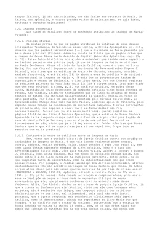 traços físicos), já são tão cultuadas, que não fariam aos retratos de Maria, de
Cristo, dos apóstolos, e outros grandes vultos do cristianismo, se tais fotos,
estátuas e desenhos existissem?
1.6. Imagens fenomenais
Que dizem os católicos sobre os fenômenos atribuídos às imagens de Maria?
Vejamos:
1.6.1. Posição oficial
Há muitas provas de que os pagãos atribuíam às estátuas de seus deuses
intrigantes fenômenos. Referindo-se esses ídolos, a Bíblia Apologética op. cit.,
observa que [os pagãos] “Acreditavam [...] que a divindade se fazia presente por
meio dessa prática“ (Ibidem). Ademais, consta da Bíblia que os pagãos criam que
a imagem da deusa Diana havia descido de Júpiter (Atos dos Apóstolos, cap. 19,
v. 35). Estes fatos históricos nos ajudam a entender, que também neste aspecto o
marianismo perpetua uma prática pagã, já que às imagens de Maria se atribuem
notáveis fenômenos. Obras oficiais da Igreja Católica, como é o caso do livro
Maria, Por que Choras?, impresso sob o imprimatur do Reverendíssimo Eugene J.
Driscoll, nos dizem que as estátuas de Maria têm chorado, sangrado, sorrido,
exalado fragrância, e até falado.[29] Em abono a essa fé católica - de atribuir
o sobrenatural às imagens de Maria -, fé esta que os protestantes tacham de
superstição e pecado de idolatria, o dito livro Maria, Por que Choras? registra
as seguintes palavras do Papa João Paulo II: “Se a virgem chora, isto quer dizer
que tem seus motivos“ (Ibidem, p.1). Num panfleto católico, em poder deste
autor, distribuído pelos promotores da campanha católica Vinde Nossa Senhora de
Fátima, não tardeis, afirma-se textualmente que os olhos da estátua de Nossa
Senhora de Fátima “já choraram milagrosamente 14 vezes!“. Consta no verso do
dito panfleto, fac-símile de uma carta remetida pelo Cardeal Sílvio Oddi, ao
Reverendíssimo Cônego José Luiz Marinho Villac, ardoroso apoio do Vaticano, pelo
empenho desse Cônego na coordenação da supracitada campanha. E estas informações
de primeira mão, nos impelem a crer, que o ex-Padre Aníbal não foi,
necessariamente, fantasioso (ou até mesmo mentiroso), quando registrou às
páginas 13-14 de seu livro A Senhora Aparecida, que a estátua de Nossa Senhora
Aparecida teria (segundo crença católica difundida até por clérigos) fugido da
casa do devoto Felipe Pedroso, rumo ao alto de uma colina. Desta colina
trouxeram-na em vão, visto que para lá regressou ela. Donde inferiram que Nossa
Senhora queria que ali se construísse para si uma capelinha. O que tudo se
executou com muita presteza!
1.6.2. Controvérsia entre os católicos sobre as imagens de Maria
Bem, vimos que a posição oficial da Igreja Católica quanto aos prodígios
atribuídos às imagens de Maria, é que tais ícones realmente podem chorar,
sorrir, sangrar, exalar perfume, falar. Assim pensava o Papa João Paulo II, bem
como ainda pensam expoentes membros do clero católico, como é o caso dos
Reverendíssimos Sílvio Oddi, José Luiz Marinho Villac, Albert J. Hebert e Eugene
J. Driscoll, como acima exarado. Mas nem todos os católicos pensam assim. Até
mesmo entre o alto clero católico há quem pense diferente. Entre estes, há os
que suspeitam tanto da sinceridade, como da intelectualidade dos que crêem
nessas coisas. Por exemplo, o cardeal-arcebispo Dom Aloísio Lorscheider, afirmou
destemidamente: “Eu não acredito em imagem de Nossa Senhora que chora. Os bobos
correm atrás disso pois não sabem quantas mutretas há por trás de coisas assim“
(ANKERBERG e WELDON, 1997:81, Apêndice, citando a revista Veja, de 22, mai.
1991, p. 32, grifo nosso). Esta ousada declaração é comprometedora, pois assim
esse cardeal põe em xeque a idoneidade de expoentes clérigos da mesma
envergadura que ele, que piamente confessam crer na autenticidade desse
fenômeno. Aliás, Dom Aloísio abalou as estruturas da própria Igreja Católica, já
que a crença no fenômeno por ele rebatido, visto por ele como bobagens e/ou
mutretas, não é exclusiva dos leigos, nem tampouco próprio dos católicos
não“praticantes (e por isso, mal informados), pela qual não seja justo,
portanto, que a Igreja responda; mas reconhecido oficialmente pela Igreja
Católica, como já demonstramos, quando nos reportamos ao livro Maria Por que
Choras?, e ao panfleto com o Brasão do Vaticano, sustentando que a estátua de
Nossa Senhora de Fátima já chorou 14 vezes.. Bem, se os que crêem nisso são
bobos que ignoram as mutretas que há por trás dessas coisas, que pensa Dom

 