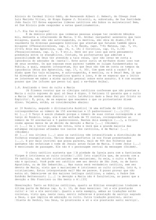 Aloísio do Cardeal Sílvio Oddi, do Reverendo Albert J. Hebert, do Cônego José
Luiz Marinho Villac, do Bispo Eugene J. Driscoll, e, sobretudo, de Sua Santidade
João Paulo II? Estes expoentes líderes católicos são bobos ou mutreteiros? Bem,
só Dom Aloísio pode responder a estes questionamentos.
1.7. Ela faz milagres?
É de domínio público que inúmeras pessoas alegam ter recebido bênçãos
mil, mediante a intercessão de Maria. O Dr. Aníbal (ex-padre) asseverou que tais
milagres, quando não são auto-sugestão, ou mentira, são obra do diabo.[30] E
realmente há diversas passagens bíblicas que atestam que Satanás também opera
milagres (2Tessalonicensse, cap. 2. v.9; Êxodo, caps. 7-8; Mateus, cap. 7, vv.
21-23; Atos dos Apóstolos, cap. 26, v. 18; 2 Coríntios, cap. 11, v.14;
2Tessalonicenses, cap. 2, v. 9 etc.). Deve ser por isso que este pensamento
predomina entre os evangélicos. Contudo, há protestantes que admitem a
possibilidade de Deus ter atendido a tais rezas, “por não levar em conta a
ignorância do adorador da “santa““. Este autor ouviu um ex-Padre dizer isso num
de seus sermões. Os que esposam esse parecer também se julgam fundamentados na
Bíblia, a qual, segundo interpretam, diz que Deus não tem em conta os tempos da
ignorância (Atos dos Apóstolos, cap. 17, v. 30). Com quem está a razão? É o
diabo quem faz tais milagres, é auto-sugestão, é mentira, ou é Deus? Bem, já que
há divergência entre os evangélicos quanto a isso, é de se esperar que o leitor
se interesse em saber a minha opinião pessoal sobre este assunto. E é com enorme
prazer que lhe informo que penso tal qual o ex-Padre Aníbal.
1.8. Avaliando o teor do culto a Maria
Já fizemos constar que os clérigos católicos confessam que não prestam a
Maria o culto supremo do qual só Deus é digno. O Vaticano II garante que o culto
a Maria “de nenhum modo diminui o culto latrêutico dado a Deus Pai por Cristo no
Espírito“. É, pois, de se esperar que exaremos o que os protestantes dizem
disso. Vejamos, então, as considerações abaixo:
a) [O Rosário, segundo o dicionarista Aurélio] “é uma enfiada de 165 contas,
correspondentes ao número de 150 ave-marias e 15 padre-nossos“ [...];[31]
b) [...] O Terço é assim chamado porque o número de suas contas corresponde a um
terço do Rosário. Logo, ele é uma enfiada de 55 contas, correspondentes ao
número de 50 ave-marias e 5 padre-nossos. Nestes dois exemplos [...], a Cristo
coube apenas menos de um décimo da devoção a Maria [...] (Ibidem);
c) [...] Se o leitor ainda não notou, note e verá que a grande maioria das
estampas religiosas afixadas nos carros dos católicos, é de Maria“ [...]
(Ibidem);
d) [...] nos últimos [...] anos os católicos têm intensificado a distribuição de
folhetos evangelísticos. Vários desses panfletos já nos foram presenteados
[...]. E por mais incrível que possa parecer, mais de 90% dos folhetos que
ganhamos não enfatizam o nome de Jesus; antes falam de Maria. O nome Jesus [...]
é mencionado de passagem. Ele não é o personagem central da mensagem (Ibidem).
O clero católico sustenta que ““A piedade da Igreja para com a Santíssima
Virgem é intrínseca ao culto cristão““.[32] Isto significa que, de acordo com a
fé católica, não existe cristianismo sem marianismo. Ou seja, o culto a Maria
não é opcional. Você pode ser católico sem ser devoto de São José, ou de Santo
Agostinho, ou de São Sebastião... Mas nunca será verdadeiro católico, sem ser
devoto de Maria, visto que o marianismo é intrínseco ao culto cristão, isto é, o
cristianismo. Estou interpretando mal? Não me parece. E posso provar que não
estou só. Ombreia-me um dos maiores teólogos católicos, a saber, o Padre Dom
Estêvão Bettencourt: [...] “a devoção a Maria não é facultativa, ao passo que a
devoção a São Francisco ou São bento o é“.[33]
Observação: Tanto as Bíblias católicas, quanto as Bíblias evangélicas traduzem a
última parte de Mateus cap. 4, v. 10, de duas maneiras: “só a ele prestarás
culto“ e “só a ele servirás“. Quanto a este exemplo, ambas as traduções estão
corretas, visto que, neste caso, servir refere-se à prestação de serviço sagrado
a Deus, o que implica em adoração ou culto. Outra tradução possível, seria:
“Diante do Senhor, teu Deus, te prostrarás e só a ele prestarás santo serviço“.

 