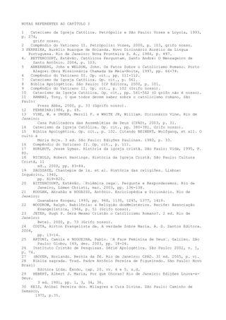 NOTAS REFERENTES AO CAPÍTULO I
1
Catecismo da Igreja Católica. Petrópolis e São Paulo: Vozes e Loyola, 1993,
p. 274,
grifo nosso.
2
Compêndio do Vaticano II. Petrópolis: Vozes, 2000, p. 103, grifo nosso.
3 FERREIRA, Aurélio Buarque de Holanda. Novo Dicionário Aurélio da Língua
Portuguesa. Rio de Janeiro: Nova Fronteira S. A., 1986, p. 897.
4. BETTENCOURT, Estêvão. Católicos Perguntam. Santo André: O Mensageiro de
Santo Antônio. 2004, p. 103.
5
ANKERBERG, John e WELDON, John. Os Fatos Sobre o Catolicismo Romano. Porto
Alegre: Obra Missionária Chamada da Meia-Noite, 1997, pp. 66-74.
6
Compêndio do Vaticano II. Op. cit., pp. 111-112.
7
Catecismo da Igreja Católica. Op. cit., p. 561.
8
Bíblia Apologética. São Paulo: ICP Editora, 2000, p. 101.
9
Compêndio do Vaticano II. Op. cit., p. 102 (Grifo nosso).
10
Catecismo da Igreja Católica. Op. cit., pp. 561-562 (O grifo não é nosso).
11
ARMANI, Tony. O que todos devem saber sobre o catolicismo romano. São
Paulo:
Press Abba, 2000, p. 33 (Ggrifo nosso).
12
FERREIRA:1986, p. 49.
13
VINE, W. e UNGER, Merril F. e WHITE JR, William. Dicionário Vine. Rio de
Janeiro:
Casa Publicadora das Assembléias de Deus (CPAD), 2003, p. 31.
14
Catecismo da Igreja Católica. Op. cit., pp. 380-381. Grifo nosso).
15
Bíblia Apologética. Op. cit., p. 102. Citando BEINERT, Wolfgang, et all. O
culto a
Maria Hoje. 3 ed. São Paulo: Edições Paulinas. 1980, p. 33.
16
Compêndio do Vaticano II. Op. cit., p. 111.
17
HURLBUT, Jesse Lyman. História da igreja cristã. São Paulo: Vida, 1995, P.
80.
18
NICHOLS, Robert Hastings. História da Igreja Cristã. São Paulo: Cultura
Cristã, 11
ed., 2000, pp. 83-84.
19
SAUSSAYE, Chantepie de la. et al. História das religiões. Lisboa:
Inquérito, 1940,
pp. 819-820.
20
BITTENCOURT, Estêvão. “Polêmica cega“. Pergunte e Responderemos. Rio de
Janeiro, Lúmen Christi, mar. 2003, pp. 136-138.
21
KOOGAN, Abrahão e HOUAISS, Antônio. Enciclopédia e Dicionário. Rio de
Janeiro:
Guanabara Koogan, 1993, pp. 948, 1130, 1245, 1377, 1419.
22
WOODROW, Ralph. Babilônia: a Religião dosMmistérios. Recife: Associação
Evangelística, 1966, p. 51 (Grifo nosso).
23
JETER, Hugh P. Será Mesmo Cristão o Catolicismo Romano?. 2 ed. Rio de
Janeiro:
Betel. 2000, p. 73 (Grifo nosso).
24
COSTA, Airton Evangelista da. A verdade Sobre Maria. A. D. Santos Editora.
2004,
pp. 13-14.
25
ARTONI, Camila e NOGUEIRA, Pablo. “A Face Feminina de Deus“. Galileu. São
Paulo: Globo, 149, dez. 2003, pp. 18-26.
26
Instituto Cristão de Pesquisas. Série Apologética. São Paulo: 2002, v. I,
p. 74.
27
(BOYER, Horlando. Heróis da fé. Rio de Janeiro: CPAD. 31 ed. 2005, p. v).
28
Bíblia sagrada. Trad. Padre Antônio Pereira de Figueiredo. São Paulo: Novo
Brasil
Editora Ltda. Êxodo, cap. 20. vv. 4 e 5. s.d.
29
HEBERT, Albert J. Maria, Por que Choras? Rio de Janeiro: Edições Louva-aDeus.
3 ed. 1991, pp. 1, 3, 34, 36.
30 REIS, Aníbal Pereira dos. Milagres e Cura Divina. São Paulo: Caminho de
Damasco,
1975, p.35.

 