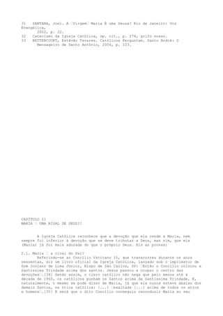 31
SANTANA, Joel. A “Virgem“ Maria É uma Deusa? Rio de Janeiro: Voz
Evangélica,
2002, p. 22.
32
Catecismo da Igreja Católica, op. cit., p. 274, grifo nosso.
33
BETTENCOURT, Estêvão Tavares. Católicos Perguntam. Santo André: O
Mensageiro de Santo Antônio, 2004, p. 103.

CAPÍTULO II
MARIA “ UMA RIVAL DE DEUS?!
A Igreja Católica reconhece que a devoção que ela rende a Maria, nem
sempre foi inferior à devoção que se deve tributar a Deus, mas sim, que ela
(Maria) já foi mais adorada do que o próprio Deus. Eis as provas:
2.1. Maria “ a rival do Pai?
Referindo-se ao Concílio Vaticano II, que transcorreu durante os anos
sessentas, diz um livro oficial da Igreja Católica, lançado sob o imprimatur de
Dom Joviano de Lima Júnior, Bispo de São Carlos, SP: “Então o Concílio colocou a
Santíssima Trindade acima dos santos. Jesus passou a ocupar o centro das
devoções“.[34] Sendo assim, o clero católico não nega que pelo menos até à
década de 1960, os católicos punham os Santos acima da Santíssima Trindade. E,
naturalmente, o mesmo se pode dizer de Maria, já que ela nunca esteve abaixo dos
demais Santos, na ótica católica: [...] “exaltada [...] acima de todos os anjos
e homens“.[35] E será que o dito Concílio conseguiu reconduzir Maria ao seu

 