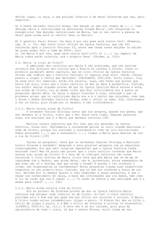 devido lugar, ou seja, a uma posição inferior à de Deus? Parece-me que não, pelo
seguinte:
A) O Padre Salvador Carrillo Alday, fez menção ao que ele chamou de [...] “uma
devoção séria e centralizada na Santíssima Virgem Maria“.[36] Perguntam os
evangélicos: Uma devoção centralizado em Maria, tem no seu centro a pessoa de
Deus? Quem ainda está no centro: Deus ou Maria?;
B) O apóstolo Paulo dizia: “Se Deus é por nós quem será contra nós?“ (Romanos,
cap. 8. v. 31). Mas certo livro oficial da Igreja Católica, que não foi
recolhido após o Concílio Vaticano II, antes vem tendo novas edições (a edição
em nosso poder veio a lume em 2005), diz:
a) “Se Maria é por nós, quem será contra nós?“;[37] b) [...] “ao império de
Maria todos estão sujeitos, até o próprio Deus“ (Ibidem, p. 152);
2.2. Maria “a rival do Filho?!
A admiração dos católicos por Maria é tão acentuada, que não hesitam
atribuir-lhe diversos dos títulos que a Bíblia só confere a Cristo. Vimos no
primeiro parágrafo deste capítulo, que um livro oficial da Igreja Católica
afirma sem rodeios que o Concílio Vaticano II reparou esse erro: “Então [Jesus]
passou a ocupar o centro das devoções“ (CECHINATO, 2001:428. Grifo nosso). Ora,
se esse erro foi removido, então ele existia. Logo, não tenho que provar que
havia tal erro, visto que o clero católico já deu as mãos à palmatória. Contudo,
vou exibir abaixo algumas provas de que na Igreja Católica Maria estava e está,
ora acima de Cristo, ora ao mesmo nível que Ele. Dificilmente ela é posta um
pouquinho abaixo dEle. Os fatos a seguir trazidos à tona, reforçam o que já
provamos acima: que no catolicismo Maria era e é o centro das atrações, como bem
o disse o Padre Salvador Carrillo Alday, como o leitor já sabe. Sim, continuemos
a ver os fatos, pois falam por si mesmos, e são irrefutáveis:
2.2.1. Maria estava acima de Cristo?
O ex-padre Charles Chiniquy conta que ele pregava, quando era padre, que
não devemos ir a Cristo, visto que o Rei Jesus está irado. Segundo palavras
suas, ele ensinava que é a Maria que devemos recorrer.[38]
Martino Lutero registrou que foi isso que ele aprendeu na Igreja
Católica. Disse ele: “Estremecia e tornava-me pálido ao ouvir alguém mencionar o
nome de Cristo, porque fui ensinado a considerá-lo como um juiz encolerizado.
Fomos ensinados [...] que é necessário [...] clamar a Maria para desviar de nós
a ira de Cristo“.[39]
Talvez se pergunte: “Será que os ex-Padres Charles Chiniquy e Martinho
Lutero falaram a verdade?“ Respondo a esta possível pergunta com as seguintes
interrogações: Por que não? Julga-se impossível que a Igreja Católica tenha
ensinado isso? Mas há pouco não provei que o clero católico confessa que Maria
esteve sim, acima de Cristo? E o fato de os clérigos católicos não terem
recolhido o livro Glórias de Maria (livro este que põe Maria não só em pé de
igualdade com o Senhor, mas acima Dele), não é, porventura, prova esmagadora de
que eles não só o faziam, mas que ainda o fazem? E quando o réu confessa o
crime, não dispensam-se as testemunhas? Estas perguntas trazem suas respectivas
respostas no seu próprio bojo. Contudo, que os que nos conferem a honra de nos
ler, decidam por si mesmos quanto a como responder a essas perguntas, e que o
façam com conhecimento de causa, à base das informações que ora damos, bem como
à luz da razão que nos é comum: [...] "a razão se refere a uma realidade que é a
mesma para todos" [...]. [40]
2.2.2. Maria ainda estaria cima de Cristo
Eis as provas: Há diversas provas de que na Igreja Católica Maria
continua num patamar nada inferior ao de Cristo. Ei-las: O clero católico
proclama alto e bom som que quem tem por ofício nos socorrer e aliviar, é Maria.
A Cristo coube outras incumbências: julgar e punir: “O Eterno Pai deu ao Filho o
ofício de julgar e punir, e à Mãe o ofício de socorrer e aliviar os miseráveis“
(LIGÓRIO, 2005:37, op. cit.). E este não é um ato isolado, pois goza da
aquiescência de todo o clero, já que o senhor Afonso, muito longe de ser

 