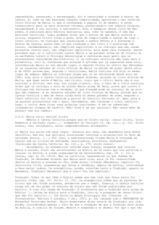 repreendido, exonerado, e excomungado, foi é canonizado e elevado a Doutor da
Igreja. E, como se não bastasse tamanha cumplicidade, aprovaram o seu referido
livro Glórias de Maria (o que é confessado à página 13 do mesmo), e estão
traduzindo-o para os mais diversos idiomas, prefaciando-o com sobejos elogios,
recomendando a sua leitura, e editando-o. Sim, o exemplar desse livro em meu
poder, é publicado pela Editora Santuário, que, como já sabemos, é uma das
editoras católicas. Logo, podemos dizer que o ensino de que Maria socorre e
alivia, enquanto Cristo julga e pune, goza da cumplicidade e sanção de todo o
clero católico. Os clérigos que canonizaram o senhor Afonso e o elevaram a
Doutor da Igreja, assim como os que traduzem o seu livro e o prefaciam com
louvor, recomendando-o, são cúmplices explícitos; e os clérigos que não ousam
protestar contra isso, são cúmplices implícitos, pois quem cala consente. Assim
provamos que: a) O catolicismo elevou Maria a um patamar acima do de Cristo; b)
os ex-Padres Lutero e Chiniquy denunciaram e refutaram esse gesto que os
protestantes consideram mariolátrico; c) os clérigos católicos dão suas mãos à
palmatória, isto é, confessam que erraram e afirmam que já repararam esse erro,
reconduzindo Maria ao seu devido lugar, e repondo Cristo no centro das devoções;
d) as recentes edições do livro Glórias de Maria (a edição em poder deste autor
é de 2005) provam que, segundo o catolicismo, Maria continua até hoje no mesmo
lugar de sempre. Embora os clérigos digam que já se retrataram desse erro em
1965. Sim, pois a Igreja Católica prossegue dizendo, através do livro Glórias de
Maria, que quem salva é Maria, não Cristo, visto que o ofício deste não é nos
socorrer e aliviar, mas sim, nos julgar e punir. Ora, o fato de o clero católica
dizer que já corrigiu o erro de elevar Maria acima de Deus, prova que Lutero e
Chiniquy não faltaram com a verdade, já que ninguém pode se retratar de um erro
que não cometeu. E as recentes edições do livro Glórias de Maria, provam que na
Igreja Católica a mãe de Jesus ainda está no mesmo patamar de onde, segundo o
clero católico, ela foi removida a partir do Concílio Vaticano II. Bem, este é
um parecer protestante com o qual, obviamente, não converge o clero católico.
Logo, o leitor deve tirar suas próprias conclusões. E não se subestime,
julgando-se incapaz de fazê-lo. Não! Você é um ser racional! Não tenha medo de
pensar! Use sua cabeça!
2.2.3. Maria teria vencido Cristo
Embora a Igreja Católica pregue que só Cristo salva: “Jesus Cristo, único
Redentor e Salvador nosso...“ (Compêndio do Vaticano II. Op. cit., p. 101. Grifo
nosso), faz, entretanto, estas comprometedoras afirmações:
a) Maria nos salva com seus rogos: “Assunta aos céus, não abandonou este múnus
salvífico, mas por sua múltipla intercessão continua a alcançar-nos os dons da
salvação eterna. (...) Por isso, a bem-aventurada Virgem Maria é invocada na
Igreja sob os títulos de advogada, auxiliadora, protetora, medianeira“
(Catecismo da Igreja Católica. Op. cit., p. 274. Grifo nosso).
Geralmente, os evangélicos refutam essa crença, alegando que invocar
Maria é errado, visto não encontrarmos na Bíblia um só texto que nos autorize a
invocar os mortos, e ainda respaldam-se em Deuteronômio, cap. 18. v. 11; e
Isaías, cap. 8, vv. 19-20. Mas os católicos, baseando-se no que chamam de
Tradição, se defendem dizendo que Maria está viva, pois já foi ressuscitada
dentre os mortos e elevada ao Céu. Além disso, citando 2Macabeus, capítulo 15,
versículos 11-16, argumentam que Onias e Jeremias, depois de mortos, intercediam
a Deus pelos judeus. Os evangélicos, porém, rejeitam tanto a Tradição, quanto os
Macabeus. Tradição? Macabeus? Que é isso? Vou lhe explicar:
Tradição: Todos os que lêem a Bíblia sabem que nem tudo que Jesus falou foi
escrito (João, cap. 20. 30-31; 21. 25). Os evangélicos crêem que as palavras de
Cristo que não foram anotadas, perdeu-se com o tempo. Todavia, a Igreja Católica
alega ter em seu poder os ensinos de Cristo que não foram registrados por
escrito. A isso ela chama de Tradição. E acrescenta que a Tradição está acima da
Bíblia: “...Acima da Bíblia está a Tradição, isto é, a pregação de Jesus Cristo
que não foi escrita...“ (Os Erros ou Males Principais dos “Crentes“ ou
Protestantes. Editora O Lutador, 7 ed., 1957, p. 26, lançado sob o IMPRIMATUR do
Monsenhor Aristides Rocha). Muito poderíamos dizer acerca da Tradição; por ora,
porém, consideremos apenas o fato de que a alegação de que a Tradição está acima
da Bíblia, é indício de fraude. Medite e responda a si mesmo: Por que o que não

 