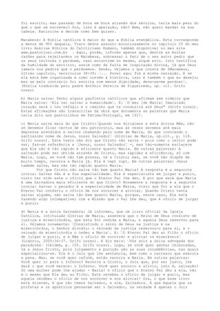 foi escrito, mas passado de boca em boca através dos séculos, teria mais peso do
que o que se escreveu? Ora, isso é apelação, não? Bem, não quero mandar na sua
cabeça. Raciocine e decida como bem quiser.
Macabeus: A Bíblia católica é maior do que a Bíblia evangélica. Esta corresponde
a menos de 90% daquela. Trato deste assunto minuciosamente no capítulo IV do meu
livro Análise Bíblica do Catolicismo Romano, também disponível no meu site
www.pastorjoel.com.br . Aqui, porém, informo apenas que, dentre as muitas
razões para rejeitarmos os Macabeus, sobressai o fato de o seu autor pedir que
os seus leitores o perdoem, caso encontrem no mesmo, algum erro. Isto testifica
da humildade do escritor, assim como da falta de inspiração divina, já que Deus
jamais nos pedirá que o perdoemos. Senão, vejamos o que consta de 2Macabeus,
último capítulo, versículos 38-39: “... Porei aqui fim à minha narração. E se
ela está bem organizada e como convém à história, isso é também o que eu desejo;
mas se pelo contrário foi escrita com menos dignidade, deve-se-me perdoar“.
(Bíblia traduzida pelo padre Antônio Pereira de Figueiredo, op. cit. Grifo
nosso)
b) Maria salva: Tenho alguns panfletos católicos que afirmam sem rodeios que
Maria salva: “Ela vai salvar a humanidade“. E: “O meu [de Maria] Imaculado
coração será o teu refúgio e o caminho que te conduzirá até Deus" (Grifo nosso).
Estas afirmações são transcritas da obra que documenta as palavras que Maria
teria dito aos pastorinhos em Fátima/Portugal, em 1917.
c) Maria salva mais do que Cristo:“Quando nos dirigimos a esta divina Mãe, não
só devemos ficar certos de seu patrocínio, mas às vezes seremos até mais
depressa atendidos e salvos chamando pelo nome de Maria, do que invocando o
santíssimo nome de Jesus, nosso Salvador“ (Glórias de Maria, op.cit., p. 118.
Grifo nosso). Este texto não diz que Cristo não salva - pois como o leitor pode
ver, faz-se referência a “Jesus, nosso Salvador“ -, mas tão-somente esclarece
que Ele não é tão rápido e eficiente quanto Maria. Em outras palavras: A
salvação pode ser obtida através de Cristo, mas rapidez e eficiência, só com
Maria. Logo, se você não tem pressa, vá a Cristo; mas, se você não dispõe de
muito tempo, recorra a Maria já. Ela é vapt vupt. Em outras palavras: Jesus
também salva, mas não tão rápido quanto Maria.
Por que Cristo não salva tão bem quanto Maria? A resposta é a seguinte
ironia: Salvar não é a Sua especialidade. Ele é especialista em julgar e punir,
visto ter sido este o ofício que o Eterno Pai lhe deu. E por que será que Maria
é uma Salvadora mais eficiente do que Cristo? Novamente a resposta é a seguinte
ironia: Salvar o pecador é a especialidade de Maria, visto que foi a ela que o
Eterno Pai conferiu o ofício de nos socorrer e aliviar. Quando Cristo tenta
salvar alguém, não salva tão bem quanto Maria, porque, neste caso, Ele está
fazendo algo incompatível com a Missão que o Pai Lhe deu, que é ofício de julgar
e punir;
d) Maria é a única Salvadora: Já informei, que um livro oficial da Igreja
Católica, intitulado Glórias de Maria, assevera que o Reino de Deus consiste de
justiça e misericórdia, que esta foi cedida a Maria, e aquela Deus reservou para
si. Vejamos novamente: “Consistindo o reino de Deus na justiça e na
misericórdia, o Senhor dividiu: o reinado da justiça reservou-o para si, e o
reinado da misericórdia o cedeu a Maria“. E: “O Eterno Pai deu ao Filho o ofício
de julgar e punir, e à Mãe o ofício de socorrer e aliviar os miseráveis“
(Ligório, 2005:36-37. Grifo nosso). E diz mais: “Vós sois a única advogada dos
pecadores“ (Ibidem, p. 105. Grifo nosso). Logo, se você quer ganhar chibatadas,
vá a Jesus Cristo, pois julgamento e punição são as suas incumbências, nas quais
especializou-se. Ele é o Juiz que lhe sentencia, bem como o carrasco que executa
a pena. Mas, se você quer cafuné, então recorra a Maria. Em outras palavras:
Você quer ir para o Inferno? Recorra a Cristo, o Juiz que, por ser justo, lhe
dará o que você merece: o Inferno. Você quer socorro e alívio, isto é, salvação?
Só uma mulher pode lhe ajudar - Maria! O ofício que o Eterno Pai deu a ela, não
é o mesmo que Ele deu ao Filho. Este recebeu o ofício de julgar e punir, mas
aquela recebeu o ofício de nos socorrer e nos aliviar! Ora, o que esse livro
está dizendo, é que não temos Salvador, e sim, Salvadora. E que Aquele que os
profetas e os apóstolos pensavam ser o Salvador, na verdade é apenas o Juiz

 