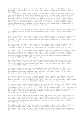 encarregado de nos julgar e condenar, bem como o carrasco incumbido de nos
executar. O clero católico tem, pois, um "jesus" diferente do Jesus da Bíblia
(2Co 11.4).
Talvez o clero católico tente se defender, alegando que não é bem assim.
Mas, se as palavras ainda dizem alguma coisa, é isso que diz o livro do Bispo
Afonso; e, portanto, é isso que os clérigos católicos estão dizendo, já que,
além de canonizar o senhor Afonso e elevá-lo a Doutor da Igreja (gestos estes
que implicam na aprovação do tal livro), ainda fazem constar da página 13 do
mesmo, que o Glórias de Maria é aprovado pela Igreja. E, não bastasse tamanha
cumplicidade, ainda promovem sua distribuição pelo mundo afora, traduzindo-o,
editando-o e prefaciando-o com sobejos elogios.
***

Abaixo, mais alguns gestos marianistas dos quais divergem os evangélicos,
por julgarem que os mesmos maximizam Maria além do que é justo e minimizam a
Cristo:
1) Os protestantes sustentam, inspirados na Bíblia, que o nosso único Advogado é
Jesus (1João, cap. 2, v. 1), porém, os marianos dirigem-se a Maria nestes
termos: “Vós sois a única advogada dos pecadores“ (LIGÓRIO, 2005:105, op. cit.,
grifo nosso);
2) Que o único Salvador é Cristo, é fé protestante que consta da Bíblia (Atos
dos Apóstolos, cap. 4, v. 12). Todavia, a Igreja Católica ensina que [...]
“Ninguém se salva a não ser por meio de Maria“ (LIGÓRIO, 2005:143, op. cit.).
3) A Bíblia diz, e os protestantes o crêem, que “todo aquele que invocar o nome
do Senhor será salvo“ (Romanos, cap. 10, v. 13). Contudo, a Igreja Católica
canonizou um homem que confessou que não ousava recorrer a Cristo: “Ó minha
Rainha, sede-me advogada junto a vosso Filho, a quem não tenho coragem de
recorrer“ (LIGÓRIO, 2005:120, op. cit.);
4) Jesus disse: “Eu sou a porta; se alguém entrar por mim, salvar-se-á“ [...]
(João, cap. 10, v. 9). No entanto, Santo Afonso de Ligório, Doutor da Igreja
Católica, registrou que “Ninguém pode entrar no Céu, senão pela porta que é
Maria“ (LIGÓRIO, 2005:136, op. cit.);
5) Cristo asseverou que sem ele nada poderemos fazer (João, cap. 15, v. 5).
Entretanto, segundo o marianismo, “Quem pede e quer alcançar graças, sem a
intercessão de Maria, pretende voar sem asas“ (LIGÓRIO, 2005:143, op. cit.),
isto é, sem Maria nada poderemos fazer;
6) A Bíblia diz que Jesus é o único Mediador entre Deus e os homens (1Timóteo,
cap. 2. v. 5), mas a Igreja Católica prega: “Como não ser toda cheia de graça,
aquela que se tornou a escada do paraíso, a porta do céu e verdadeira medianeira
entre Deus e os homens?“ (LIGÓRIO, 2005:131, op. cit., grifo nosso);
7) Sustentam as Escrituras que Jesus é a vida: (João, cap 1, v. 4: “Nele, estava
a vida“ [...]; 14, v. 6: “Disse-lhe Jesus: Eu sou [...] a vida“ [...];
Colossenses, cap. 3, v. 4: [...] “Cristo, que é a nossa vida“ [...]). Contudo, a
Igreja Católica diz: “Que seria, pois, de nós [...] que esperança nos restaria
de salvação, se nos abandonásseis, ó Maria, vida dos cristãos?“ (LIGÓRIO,
2005:145, op. cit., grifo nosso);
8) Diz a Bíblia: “Para que ao nome de Jesus se dobre todo joelho dos que estão
nos céus, e na terra, e debaixo da terra“ (Filipenses, cap. 2, v. 10) . Mas os
marianos fazem ecoar que a Santíssima Trindade determinou que ao nome de Maria
“se dobrem os joelhos dos que estão no céu, na terra e no inferno“ (LIGÓRIO,
2005:213, op. cit.).
9) A Bíblia diz que é Jesus quem batiza no Espírito Santo (Mt 3.11), porém, na
revista Defesa da Fé, órgão oficial do Instituto Cristão de Pesquisas,
março/abril de 1999, página 17, consta que há católicos carismáticos ensinando
que é Maria quem batiza no Espírito Santo. Parece-me que esse é um ato isolado,

 