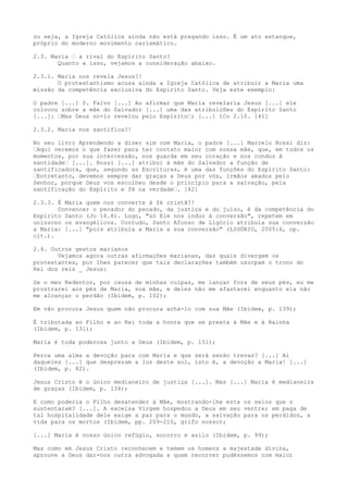 ou seja, a Igreja Católica ainda não está pregando isso. É um ato estanque,
próprio do moderno movimento carismático.
2.3. Maria “ a rival do Espírito Santo?
Quanto a isso, vejamos a consideração abaixo.
2.3.1. Maria nos revela Jesus?!
O protestantismo acusa ainda a Igreja Católica de atribuir a Maria uma
missão da competência exclusiva do Espírito Santo. Veja este exemplo:
O padre [...] S. Falvo [...] Ao afirmar que Maria revelaria Jesus [...] ele
colocou sobre a mãe do Salvador [...] uma das atribuições do Espírito Santo
[...]: “Mas Deus no-lo revelou pelo Espírito“; [...] 1Co 2.10. [41]
2.3.2. Maria nos santifica?!
No seu livro Aprendendo a dizer sim com Maria, o padre [...] Marcelo Rossi diz:
“Aqui veremos o que fazer para ter contato maior com nossa mãe, que, em todos os
momentos, por sua intercessão, nos guarda em seu coração e nos conduz à
santidade“ [...]. Rossi [...] atribui à mãe do Salvador a função de
santificadora, que, segundo as Escrituras, é uma das funções do Espírito Santo:
“Entretanto, devemos sempre dar graças a Deus por vós, irmãos amados pelo
Senhor, porque Deus vos escolheu desde o princípio para a salvação, pela
santificação do Espírito e fé na verdade“. [42]
2.3.3. É Maria quem nos converte à fé cristã?!
Convencer o pecador do pecado, da justiça e do juízo, é da competência do
Espírito Santo (Jo 16.8). Logo, "só Ele nos induz à conversão", repetem em
uníssono os evangélicos. Contudo, Santo Afonso de Ligório atribuía sua conversão
a Maria: [...] "pois atribuía a Maria a sua conversão" (LIGÓRIO, 2005:6, op.
cit.).
2.4. Outros gestos marianos
Vejamos agora outras afirmações marianas, das quais divergem os
protestantes, por lhes parecer que tais declarações também usurpam o trono do
Rei dos reis _ Jesus:
Se o meu Redentor, por causa de minhas culpas, me lançar fora de seus pés, eu me
prostrarei aos pés de Maria, sua mãe, e deles não me afastarei enquanto ela não
me alcançar o perdão (Ibidem, p. 102);
Em vão procura Jesus quem não procura achá-lo com sua Mãe (Ibidem, p. 139);
É tributada ao Filho e ao Rei toda a honra que se presta à Mãe e à Rainha
(Ibidem, p. 131);
Maria é toda poderosa junto a Deus (Ibidem, p. 151);
Perca uma alma a devoção para com Maria e que será senão trevas? [...] Ai
daqueles [...] que desprezam a luz deste sol, isto é, a devoção a Maria! [...]
(Ibidem, p. 82).
Jesus Cristo é o único medianeiro de justiça [...]. Mas [...] Maria é medianeira
de graças (Ibidem, p. 134);
E como poderia o Filho desatender à Mãe, mostrando-lhe esta os seios que o
sustentaram? [...]. A excelsa Virgem hospedou a Deus em seu ventre; em paga de
tal hospitalidade dele exige a paz para o mundo, a salvação para os perdidos, a
vida para os mortos (Ibidem, pp. 209-210, grifo nosso);
[...] Maria é nosso único refúgio, socorro e asilo (Ibidem, p. 99);
Mas como em Jesus Cristo reconhecem e temem os homens a majestade divina,
aprouve a Deus dar-nos outra advogada a quem recorrer pudéssemos com maior

 