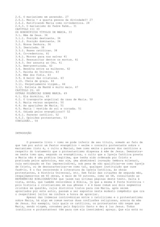 2.6. O marianismo em ascensão. 27
2.6.1. Maria - a quarta pessoa da divindade?! 27
2.6.2. Ratificando Maria como co-redentora. 28
2.6.3. O marianismo do Padre Rahm.. 31
CAPÍTULO III 33
OS HONORÍFICOS TÍTULOS DE MARIA. 33
3.1. Mãe de Deus. 34
3.1.1. Posição destoante. 34
3.1.2. Posição dominante. 34
3.2. Nossa Senhora. 36
3.3. Imaculada. 38
3.3.1. Bases católicas. 38
3.4. Co-redentora. 41
3.4.1. Morrer para nos salvar 41
3.4.2. Ressuscitar dentre os mortos. 41
3.4.3. Ser assunta ao Céu. 41
3.5. Bem-aventurada. 42
3.6. Bendita entre as mulheres. 42
3.7. Rainha do Universo. 43
3.8. Mãe dos fiéis. 43
3.9. A maior das criaturas. 43
3.10. Cheia de graça. 44
3.11. Perpetuamente virgem.. 44
3.12. Estrela da Manhã e muito mais. 47
CAPÍTULO IV. 49
OUTRAS POLÊMICAS SOBRE MARIA. 49
4.1. Ela dormitou. 49
4.2. O transporte angelical da casa de Maria. 50
4.3. Maria versus serpente. 50
4.4. As aparições de Maria. 51
4.5. Maria “ vestida do sol e coroada. 51
4.6. Odiada pelos evangélicos?! 52
4.6.1. Parecer católico. 52
4.6.2. Opiniões protestantes. 53
CONCLUSÃO.. 54

INTRODUÇÃO
O presente livro - como se pode inferir de seu título, somado ao fato de
que tem por autor um Pastor evangélico - exibe o conceito protestante sobre o
marianismo (isto é, o culto a Maria), bem como emite o parecer dos católicos a
respeito do tratamento que o protestantismo dispensa à mãe de Jesus. Demonstrase neste tomo que, segundo os evangélicos, o culto que a Igreja Católica presta
a Maria não é uma prática legítima, que tenha sido ordenada por Cristo e
praticada pelos apóstolos, mas sim, uma abominável inovação (embora milenar),
cuja extirpação se faz imprescindível, sob pena de não qualificar-se como Igreja
de Cristo, ou de descaracterizar-se como tal, qualquer instituição que ouse
fazê-lo. E o faz recorrendo à literatura da Igreja Católica, às obras
protestantes, à História Universal, etc. Sem falar das citações de segunda mão,
respaldamos-nos em 60 obras, e mais de 50 autores, como se vê, consultando as
REFERÊNCIAS BIBLIOGRÁFICAS que jazem nas últimas páginas deste texto. Salta à
vista, então, que também recorremos à Bíblia, já que a mesma é fonte histórica pois historia o cristianismo em sua gênese - e é base comum aos dois segmentos
cristãos em questão, cujos distintos tratos para com Maria, após serem
apreciados por este autor, passam a ser expostos neste modesto compêndio que ora
o respeitável leitor me confere a honra de apreciar.
Apesar das inúmeras controvérsias entre o catolicismo e o protestantismo
sobre Maria, há algo em comum nestas duas confissões religiosas, acerca da mãe
de Jesus. Por exemplo, tais quais os católicos, os protestantes não negam que
Maria, sendo virgem, concebeu pelo Espírito Santo e deu à luz Jesus. Todos
(católicos e protestantes) têm para com ela inestimável apreço. Que ela está no

 
