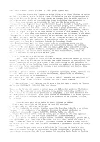 confiança e menor receio (Ibidem, p. 163, grifo nosso) etc.
Vimos que alguns dos fragmentos acima pinçados do livro Glórias de Maria,
deixam claro que a Igreja Católica prega oficialmente que aos protestantes, por
não serem devotos de Maria, só lhes restam as trevas, isto é, estão perdidos e
sofrerão no além-túmulo as conseqüências dessa impiedade, caso persistam no
erro. Isto está patente na impetração do “ai“ que ela lança sobre os
evangélicos: “Ai daqueles [...] que desprezam [...] a devoção a Maria!“, assim
como na afirmação de que “Quem pede e quer alcançar graças, sem a intercessão de
Maria, pretende voar sem asas“, isto é, não terá a graça pretendida. Mas os
protestantes não podem se melindrar diante desta sentença, pois também, citando
a Bíblia, a qual diz que só se deve adorar ou cultuar a Deus (Mateus, cap. 4, v.
10; 6, v. 24), proclamam unanimemente que os marianos são idólatras, e que serão
lançados no inferno (conforme previsto em Apocalipse, cap 21, v. 8, que ameaça
os idólatras com o lago de fogo), caso não se convertam enquanto há tempo.
Uma demonstração de que realmente os evangélicos crêem na condenação dos
católicos, é o fato de o Instituto Cristão de Pesquisas (órgão
interdenominacional que, por isso mesmo, pode se considerar porta-voz dos
evangélicos, e, portanto, uma autêntica voz protestante) dizer: “Um católico
praticante de suas doutrinas não pode ser salvo“.[43] Outro relevante exemplo,
nos foi dado pelo jogador Taffarel, evangélico desde 1985, membro da Igreja
Batista Central, no bairro Santo Antônio, em Belo Horizonte/MG, dizer: “No
catolicismo Deus estava distante de mim“.[44]
2.5. Glórias de Maria é marianismo oficial?
Bem, transcrevemos do livro Glórias de Maria, repetidas vezes, no intuito
de mostrar quais as afirmações católicas, das quais divergem os evangélicos. Mas
estes fragmentos só servem para provar o que pretendemos, se são extraídos de
obra oficial da Igreja Católica. Urge, portanto, que exibamos um laudo, provando
que as provas foram submetidas às provas, e que sobreviveram aos testes. Eis,
pois, o laudo comprobatório:
Em vida a Igreja o honrou, elevando-o à dignidade episcopal. Morto, elevou-o aos
altares, deu-lhe a auréola de Doutor zelosíssimo, aprovou-lhe os escritos,
depois de percorrê-los cuidadosamente.
Os Papas o distinguiram, chamando-o coluna do templo, estrela nas nebulosas do
erro, mestre em Israel (LIGÒRIO, 2005:13, op. cit., grifo nosso);
[...] Santo Afonso [...] faleceu com 91 anos e lhe foi dado o título de “Doutor
da Igreja (CECHINATO, 2001:313-314, op. cit.).
Doutores da Igreja são santos e santas que, nos diferentes períodos históricos
da Igreja, distinguiram-se pela doutrina reta, grande sabedoria, santidade de
vida e obras de notável valor (escritos ou pregação). O que eles ensinaram tem
validade perene e universal. Suas obras servem de referência e de fonte aprovada
pela Igreja para elaboração da Teologia e da vivência da fé (Ibidem, 2001:96,
grifo nosso).
Consideremos mais estes dados do livro Glórias de Maria:
1) É obra que, existindo há 259 anos, já teve 800 edições;
2) é publicado por editoras católicas;
3) já foi traduzido em alemão, inglês, espanhol, francês, holandês e em outras
línguas; 4) os tradutores e/ou editores (membros do clero) prefaciam as
traduções, esbanjando elogios (LIGÓRIO, 2005:3, 9,11, op. cit.);
5) consta do próprio livro, como já vimos, que se trata de uma obra aprovada
pela Igreja Católica, não sem antes percorrê-la “cuidadosamente“;
6) e, finalmente, os demais clérigos (papas, cardeais, arcebispos, padres etc.),
não repreendem tais tradutores e editores. Por tudo isso, salta aos olhos a
cumplicidade de todos os clérigos. Conclusão: Glórias de Maria é livro oficial
da Igreja Católica. Logo, seu conteúdo representa o pensamento oficial da Igreja
Católica.
À base do que vimos sobre a definição de “Doutores da Igreja“, tudo
quanto os mesmos falaram ou escreveram, deveria representar o pensamento da
instituição católica. Mas não é bem assim. Por exemplo, Santo Tomás de Aquino,

 
