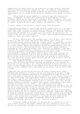 também Doutor da Igreja Católica, não acreditava no dogma católico intitulado
Imaculada Conceição de Maria. Vejamos por ora, três exemplos comprobatórios
deste fato: [...] “o teólogo Thomas de Aquino era uma voz que se manifestava
veementemente contra o dogma de que Maria foi concebida sem o pecado original“;
[45]
Porque Tomás de Aquino combatera a crença na Imaculada Conceição de
Maria, os espanhóis do século XVII suspeitaram da santidade que lhe fora
atribuída, quando de sua canonização e elevação a Doutor da Igreja. Sobre isso,
diz certo livro do século XIX, agora republicado: “O povo chegou até a insultar
as imagens de Tomás de Aquino que a combatia com veemência“; [46]
3) agora, leiamos o que escreveu o próprio Santo Tomás de Aquino:
A bem-aventurada Virgem foi santificada antes de receber vida? (...) se a bemaventurada Virgem houvesse sido santificada de qualquer modo antes de receber a
vida, nunca teria incorrido na mancha do pecado original; e, portanto, não teria
necessidade da redenção e da salvação que é por Cristo, de quem se diz: Ele
salvará o seu povo dos seus pecados. (...) logo a santificação da bem-aventurada
Virgem foi depois de receber vida.[47]
É, pois, imprescindível que atentemos para o fato de que o livro Glórias
de Maria só pode ser citado como prova, quer contra, quer a favor do
catolicismo, porque consta do mesmo que a cúpula católica o sancionou: “aprovoulhe os escritos, depois de percorrê-los cuidadosamente“ (LIGÓRIO, 2005:13, op.
cit., grifo nosso). Embora essa exigência devesse ser desnecessária, visto que
se os tais Doutores “distinguiram-se pela doutrina reta, grande sabedoria,
santidade de vida e obras de notável valor (escritos ou pregação); o que eles
ensinaram tem validade perene e universal; e se suas obras servem de referência
e de fonte aprovada“, é discrepante desautorizá-los aqui e acolá,
aleatoriamente, diante de doutrinas sobre as quais já se tenha ocorrido até
pronunciações ex-cátedras, como é o caso da suposta Imaculada Conceição de
Maria, da qual nenhum católico pode discordar, sob pena de se tornar anátema.
Ora, como manter nos altares, Santos doutores que não criam no que eu tenho de
crer, sob pena de excomunhão?
Bem, novamente trazemos à memória que no presente subcapítulo propomos
provar que o fervoroso marianismo constante das páginas do livro Glórias de
Maria não é um ato isolado, e sim, uma postura oficial da Igreja Católica. E a
título de mais algumas provas de que deveras Santo Afonso Maria de Ligório não
está só, antes é ombreado pelas autoridades da sua Igreja, veja as transcrições
a seguir:
O papa Leão XIII afirmou em sua encíclica de rosário Octubri mense (1891):
“Ninguém pode achegar-se a Cristo a não ser pela mediação de sua mãe“. O papa
Pio X (1903-1914) asseverou que Maria é “a dispensadora de todos os dons, os
quais Jesus adquiriu para nós por meio de sua morte e de seu sangue“. O papa Pio
XI (1922-1939) disse: “Com Jesus, Maria redimiu a raça humana“. A conclusão a
que chegou o papa Pio XII (1939-1958) em sua encíclica Mystice Corporis (1943),
foi que Maria voluntariamente ofereceu Cristo no Calvário: “Que, livre de todo
pecado, original ou pessoal, e sempre unida íntima e intensamente a seu Filho, o
ofereceu no Calvário ao Pai eterno ... por todos os filhos de Adão“.
Por tudo isso é que o Vaticano II declarou que “havendo sido elevada ao céu, ela
não pôs de lado esse papel salvífico, mas por seus múltiplos atos de intercessão
continuou obtendo para nós os dons da salvação eterna“ [...].
Quanto aos seus [de Maria] sofrimentos temporais aqui na terra, a Enciclopédia
Católica ensina que ela “os suportou para nossa salvação.“ Além disso: “No poder
da graça da redenção obtida por Cristo, Maria, por haver entrado espiritualmente
no sacrifício do seu Divino Filho pelos homens, fez expiação pelos pecados dos
homens e (por conseguinte) teve mérito na aplicação da graça redentora de
Cristo. Dessa forma, ela colabora na redenção subjetiva da humanidade“
(ANKERBERG e WELDON, 1993:68-70. op. cit., grifo no original).
O escritor Guedes de Miranda, nos inteirou que nos séculos XII e XIII o
culto a Maria estava no seu apogeu. Parecia até que a hiperdulia não era um
detalhe do cristianismo, mas uma outra religião. Relembrando: “O culto a Maria _

 