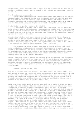 a hiperdulia _ quase constitui uma religião à parte no decorrer dos séculos XII
e XIII.“ (MIRANDA, Guedes. Eu e o tempo, p. 17), citado por FERREIRA, 1986:897,
op. cit..).
2.6. O marianismo em ascensão
O que vimos sobre Maria nos tópicos anteriores, certamente já nos deixou
impressionados. No entanto, coisas mais estupendas estão por vir. Há quem diga
que o marianismo está em ascensão. Como veremos abaixo, afirmam-se que há
católicos pensando que o Catolicismo ainda não está honrando Maria à altura de
seus méritos. Senão, veja os fragmentos apensados nos próximos tópicos:
2.6.1. Maria - a quarta pessoa da divindade?!
Há controvérsia quanto a se a Igreja Católica projeta ou não fazer de
Maria a quarta pessoa da divindade. E essa polêmica também deve ser considerada,
visto que um bom observador deve colher amostras de tudo que, de alguma maneira,
se relacione com o objeto de sua pesquisa. Daí pinçarmos os fragmentos a seguir
expostos à apreciação do leitor.
A Santíssima Trindade pode estar com os seus dias contados. Em seu lugar, a
igreja católica estuda a proclamação da quarta pessoa da divindade, a Virgem
Maria, em pé de igualdade com o Pai, o Filho e o Espírito Santo. No novo
“Quarteto Sagrado“ proposto, Maria teria papéis múltiplos: filha do Pai, mãe do
filho e esposa do Espírito Santo (DUARTE, 1998:7, op. cit..).
Não sabemos até aonde a jornalista Leneide Duarte (articulista, cujo
texto trasladamos parcialmente no parágrafo imediatamente anterior) estava
segura do que escreveu. Que teria levado-a à conclusão de que a Igreja Católica
projeta deificar Maria? Essa incógnita se torna ainda mais intrigante, quando
lemos o Padre Dom Estêvão Bettencourt que, embora sem também emitir dados
comprobatórios de sua afirmação, asseverou:
Jamais a Teologia católica pensou em justapor Maria ao lado das três Pessoas da
SSma. Trindade. O que houve por volta de 2000 foi um movimento para pedir ao
Santo Padre João Paulo II que definisse Maria como Co-redentora, visto que, na
qualidade de Mãe, colaborou intensamente com seu Divino Filho. Tal campanha,
porém, não surtiu efeito, pois se tratava de um título pouco fundamentado na
Tradição.[48]
Contudo, Duarte não está só:
Quem leu a revista americana Newsweek, da última semana de agosto (1997), viu
que, apesar de todos os avanços do mundo pós-moderno na área tecnológica, a alma
humana continua primitiva em sua busca por ícones sagrados e em sua disposição
de criá-los, mesmo que o caminho seja o de arranjar uma quarta pessoa para a
Trindade, uma mãe para o Filho eterno de Deus, uma auxiliadora idônea para o
Redentor e uma esposa para o Espírito Santo: [49]
Sobre esse item, julgo digno de nota o seguinte: 1) o jornal O Globo não está
só, pois só aqui no Brasil há pelo menos mais três obras veiculando esta mesma
informação: O livro do ex-Padre José Barbosa Neto, op. cit.; a revista
evangélica Vinde, ano 2, nº 23, out./97, pp. 58-59; e o teólogo Karl Weiss, que
disse: “A loucura do catolicismo é tão sem limites que já há até mesmo aqueles
que desejam um lugar para Maria na Santíssima Trindade“ (WEISS, Karl. A Igreja
que Veio de Roma. Rio de Janeiro: Universal Produções. 1 ed. 2ª tiragem, 2000,
P.120); 2) Não me consta que a Igreja Católica tenha reivindicado (judicial ou
extra-judicial) o direito de reposta. Isso é causa ganha, caso O Globo, a
Newsweek , a Vinde, e a Universal Produções tenham faltado com a verdade.
Pergunta-se, pois: Por que a Igreja Católica não fez uso deste direito?
Resposta: Infelizmente não posso satisfazer sua curiosidade, visto que também
ignoro o porquê disso. Será que o motivo pelo qual os clérigos católicos se
calaram, seja porque não tinham como provar o contrário? Não sei. Mas, como bem
o diz um velho provérbio, “onde há fumaça há fogo“. Isto significa que deve
haver um fundo de verdade nessa história, embora, talvez, seus narradores sejam

 