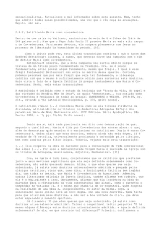 sensacionalistas, fantasiosos e mal informados sobre este assunto. Bem, tenho
que admitir todas essas possibilidades, uma vez que o réu nega as acusações.
Repito, não sei.
2.6.2. Ratificando Maria como co-redentora
Dentro de uma caixa no Vaticano, assinaturas de mais de 6 milhões de fiéis de
148 países solicitam que o Papa João Paulo II promova Maria ao mais alto cargo:
o de Co-redentora. Para esses devotos, ela coopera plenamente com Jesus no
processo de libertação da humanidade do pecado. [50]
Como o leitor pode ver, esta última transcrição confirma o que o Padre dom
Estêvão Bettencourt dissera, a saber, que deveras houve uma campanha com o fim
de definir Maria como Co-redentora.
Bettencourt observa, que a dita campanha não surtiu efeito porque se
tratava de um título pouco fundamentado na Tradição. Ora, se é pouco
fundamentado, então possui algum fundamento, mesmo que frágil. E qual é esse
frágil fundamento? Bettencourt não entra no mérito dessa questão. Contudo,
podemos perceber que por mais frágil que seja tal fundamento, a liderança
católica crê que o mesmo é suficientemente sólido para sustentar esta doutrina.
Haja vista o fato de a Igreja Católica já pregar textualmente que Maria é Coredentora. Senão, veja estas transcrições:
A mariologia é definida como o estudo da teologia que "trata da vida, do papel e
das virtudes da Bendita Mãe de Deus", as quais "demonstram... sua posição como
Co-redentora e Mediadora de todas as graças“ (ANKERBERG e WELDON, 1993:68, op.
cit., citando a The Catholic Enciclopedia, p. 370, grifo nosso).
O catolicismo romano [...] considera Maria como se ela tivesse atributos da
divindade, atribuindo-lhe os títulos: co-Redentora; Advogada; Refúgio dos
pecadores; Arca de Noé; Medianeira etc. (ICP Editora. Série Apologética. São
Paulo, 2002, v. I, pp. 55-56. Grifo nosso).
Sendo assim, mais nada precisaria ser dito como demonstração de que,
segundo o catolicismo, Maria é tida por Co-redentora das nossas almas; o que,
além de demonstrar quão excelso é o marianismo no catolicismo (Maria é nossa Coredentora!), deixa claro que essa doutrina, embora ainda não seja dogma, já é
verdade de fé católica, universalmente proclamada e defendida pelos clérigos,
bem como aceitas pelos fiéis leigos. Todavia, vejamos mais esta transcrição:
[...] “ela cooperou na obra do Salvador para a restauração da vida sobrenatural
das almas [...]. Por isso a Bem-aventurada Virgem Maria é invocada na Igreja sob
os títulos de Advogada, Auxiliadora, Adjutriz, Medianeira“. [51]
Ora, se Maria é tudo isso, conjeturamos que os católicos que pleiteiam
junto a seus mentores espirituais que ela seja definida solenemente como Coredentora, não estão querendo demais. Aliás, o que eles querem que seja
solenizado, já existe como doutrina universalmente admitida e pregada pelos
clérigos católicos, visto que, como dito, a Enciclopédia Católica (em inglês)
diz, com todas as letras, que Maria é Co-redentora da humanidade. Ademais,
outras literaturas oficiais da Igreja Católica, também afirmam sem rodeios, que
ela é o equivalente a isso. Obviamente, afirmar que ela “cooperou na obra do
Salvador para a restauração da vida sobrenatural das almas“, como o sustenta o
Compêndio do Vaticano II, é o mesmo que chamá-la de Co-redentora. Quem coopera
na realização de uma obra é, inegavelmente, co-autor da mesma. Logo, a
solenização desse ensino será um novo dogma, não uma nova doutrina. Nada falta
para que solenizem essa doutrina, a não ser a boa vontade do clero, que deve
estar esperando o momento oportuno.
Já dissemos: “O que eles querem que seja solenizado, já existe como
doutrina universalmente admitida“. Talvez o respeitável leitor pergunte: "E há
mesmo alguma diferença entre doutrina universalmente admitida, e aquela definida
solenemente? Se sim, em que consiste tal diferença?" Primeiro, confirmemos a

 