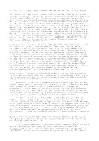 existência da diferença, depois demonstremos em que consiste a dita diferença.
Confirmando a existência da diferença: A Revista das Religiões op. cit., após
informar que “mais de 6 milhões de fiéis de 148 países solicitam que o Papa João
Paulo II promova Maria ao mais alto cargo: o de Co-redentora“, acrescenta:
“Outro título que está sendo analisado pelas altas autoridades da Igreja é o de
Medianeira, segundo o qual Maria serve de mediadora entre Jesus e a humanidade“.
[52] Um leitor não familiarizado com temas e termos teológicos, normalmente
pensa, após ler um texto desses, que até então a Igreja Católica ainda não prega
que Maria seja Co-redentora e Mediadora, já que tais títulos ainda estão,
segundo a Revista das Religiões, sendo analisados pela cúpula da Igreja. Mas é
ledo engano. A Igreja Católica já prega abertamente que Maria é Co-redentora e
Medianeira. Essa doutrina consta até da Enciclopédia Católica e do Catecismo da
Igreja Católica, como já demonstramos. Recapitulando: [...] “demonstram... sua
posição como Co-redentora e Mediadora“ [...] (ANKERBERG e WELDON, 1993:68, op.
cit.). [...] “Maria é invocada na Igreja sob os títulos de advogada,
auxiliadora, protetora, medianeira;“[53]
Em que consiste a diferença: Talvez o leitor pergunte: “Que falta ainda, já que
essas doutrinas (de Maria como Co-redentora e Mediadora) constam até da
Enciclopédia Católica, do Catecismo da Igreja Católica, e do Compêndio do
Vaticano II, elaborados pelas altas autoridades da Igreja? Em que consiste a
diferença?" Resposta: Uma doutrina católica pode constar até dos catecismos e
outras obras oficiais dessa Igreja, sem ser definida solenemente, ou seja, sem
ser dogma. A criação de um dogma, não significa a criação de uma nova doutrina,
mas sim, uma ratificação solene de um ensino previamente estabelecido - não
raramente, há séculos -, no intuito de torná-lo mais firme. Por exemplo, é
sabido por todos que a crença de que Maria foi virgem antes, durante e após o
parto, já tem quase dois mil anos de existência. Essa tese foi defendida por
Santo Agostinho (354-430 a.D) e confirmada por Santo Tomás de Aquino (1225-1274
a.D) .[54] Entretanto, há o seguinte comentário de rodapé em uma Bíblia
católica, como nota explicativa referente a Mateus, cap. 1, v. 25:
Mateus afirma a virgindade de Maria antes do parto. Que ela tenha permanecido
virgem no parto e depois dele, nós o sabemos pelos santos Padres e pela Igreja,
e é verdade de fé católica, isto é, universalmente admitida, embora ainda não
tenha sido definida solenemente. [55]
No caso acima, definir solenemente nada mais é que o Papa ratificar excátedra, com celebração, uma doutrina já admitida, da qual, daquele instante em
diante nenhum católico típico duvida (e nem pode duvidar, sob pena de
excomunhão), já que é impossível que esteja errada, visto ter sido sancionada
solene e extraordinariamente pelo infalível sucessor de São Pedro: o Papa. Tal
ensino torna-se assim, dogma, isto é, ponto indiscutível e irreversível. É como
se o clero católico dissesse que há dois tipos de verdade: verdade
universalmente admitida, e verdade definida solenemente.
Das muitas coisas que a Igreja Católica diz sobre Maria, só três são
dogmas: 1) que ela é Mãe de Deus; 2) que ela é Imaculada; e 3) que, por ser
imaculada, seu corpo não apodreceu no sepulcro, mas foi elevada ao Céu em corpo
e alma, o que chamam de Assunção de Maria. Quanto à sua perpétua virgindade, tão
difundida e defendida pelos clérigos, esta é apenas uma “verdade de fé católica
[...] universalmente admitida [...] não [..] definida solenemente. Veja mais
duas provas de que realmente há, de acordo com o clero católico, notável
diferença entre verdade universalmente admitida, e verdade definida solenemente:
Quando a Igreja define um dogma, como o da Imaculada Conceição de Maria, ela
está apenas proclamando de modo solene e extraordinário tal ou tal verdade já
professada pelo povo de Deus. [56]
Ainda o Padre Bettencourt, discorrendo sobre a devoção a Maria, definiu o
que ele chamou de “os três dogmas marianos“, como sendo os seguintes:
“...Maternidade Divina...Imaculada Conceição...Assunção gloriosa aos céus...“
(BETTENCOURT, Estêvão Tavares. Católicos Perguntam. Op. cit., p. 103). Como o

 