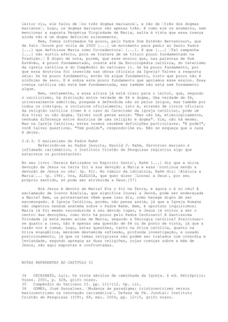 leitor viu, ele falou de “os três dogmas marianos“, e não de “três dos dogmas
marianos“. Logo, os dogmas marianos são apenas três. E como ele os enumerou, sem
mencionar a suposta Perpétua Virgindade de Maria, salta à vista que essa crença
ainda não é um dogma definido solenemente.
Bem, fomos informados há pouco, pelo Padre Dom Estêvão Bettencourt, que
de fato “houve por volta de 2000 [...] um movimento para pedir ao Santo Padre
[...] que definisse Maria como Co-redentora“ [...]. E que [...] “Tal campanha
[...] não surtiu efeito, pois se tratava de um título pouco fundamentado na
Tradição.“ É digno de nota, porém, que esse ensino que, nas palavras de Dom
Estêvão, é pouco fundamentado, conste até da Enciclopédia católica, do Catecismo
da igreja católica e do Compêndio do vaticano ii. Se há pouco fundamento, por
que essa doutrina foi inserida nas obras oficiais da Igreja? Talvez a resposta
seja: Se há pouco fundamento, então há algum fundamento, visto que pouco não é
sinônimo de zero. E é sobre este pouco fundamento que apoiamos esse ensino. Essa
crença católica não está bem fundamentada, mas também não está sem fundamento
algum.
Bem, certamente, a essa altura já está claro para o leitor, que, segundo
o catolicismo, há distinção entre verdade de fé e dogma. Uma verdade de fé,
universalmente admitida, pregada e defendida não só pelos leigos, mas também por
todos os clérigos, e inclusive oficialmente, isto é, através de livros oficiais
da religião católica (como é o caso do Catecismo da igreja católica), pode um
dia virar ou não dogma. Talvez você pense assim: "Mas não há, etimologicamente,
nenhuma diferença entre doutrina de uma religião e dogma". Sim, não há mesmo.
Mas na Igreja Católica, estes termos recebem definições particulares. "E pode?",
você talvez questione. "Tem podido", respondo-lhe eu. Não se esqueça que a casa
é deles.
2.6.3. O marianismo do Padre Rahm
Referindo-se ao Padre jesuíta, Harold J. Rahm, fervoroso mariano e
inflamado carismático, o Instituto Cristão de Pesquisas registrou algo que
estarrece os protestantes:
No seu livro “Sereis Batizados no Espírito Santo“, Rahm [...] diz que a única
devoção de Jesus na terra foi a sua devoção a Maria e essa “continua sendo a
devoção de Jesus no céu“ (p. 41). No cúmulo da idolatria, Rahm diz: “Aleluia a
Maria“... (p. 196). Ora, ALELUIA, que quer dizer “Louvai a Deus“, por seu
próprio sentido, só pode ser atribuída a Deus.[57]
Até Jesus é devoto de Maria? Ele o foi na Terra, e agora o é no céu? A
exclamação de louvor Aleluia, que significa louvai a Jeová, pode ser endereçada
a Maria? Bem, os protestantes vêem quem isso diz, como herege digno de ser
excomungado. A Igreja Católica, porém, não pensa assim, já que a Igreja Romana
não impetrou nenhum anátema sobre o Padre Rahm. Bem, é oportuno inquirirmos:
Maria já foi mesmo reconduzida a seu devido lugar, e Jesus já voltou a ser o
centro das devoções, como dito há pouco pelo Padre Cechinato? A Santíssima
Trindade já está mesmo acima de Maria, segundo a Teologia católica? Posicionarse quanto a isso, não é apenas uma questão de fé ou de ponto de vista, já que a
razão nos é comum. Logo, estas questões, tanto na ótica católica, quanto na
ótica evangélica, merecem destemida reflexão, profunda investigação, e ousado
posicionamento, já que os temas religiosos não podem ser tratados com covardia e
leviandade, segundo apregoa as duas religiões, cujas crenças sobre a mãe de
Jesus, são aqui expostas e confrontadas.

NOTAS REFERENTES AO CAPÍTULO II
34
CECHINATO, Luiz. Os vinte séculos de caminhada da Igreja. 4 ed. Petrópolis:
Vozes. 2001, p. 428, grifo nosso.
35
Compêndio do Vaticano II. pp. 111-112. Op. cit.
36
GOMES, José Gonçalves. “Mudança de paradigma: cristocentrismo versus
mariocentrismo na renovação carismática“. Defesa da Fé. Jundiaí: Instituto
Cristão de Pesquisas (ICP), 68, mai. 2004, pp. 12-15, grifo nosso.

 