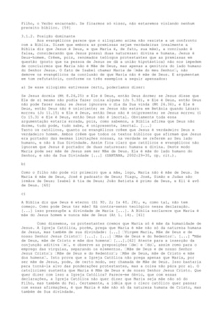 Filho, o Verbo encarnado. Se ficarmos só nisso, não estaremos violando nenhum
preceito bíblico. [59]
3.1.2. Posição dominante
Aos evangélicos parece que o silogismo acima não resiste a um confronto
com a Bíblia. Dizem que embora as premissas sejam verdadeiras (realmente a
Bíblia diz que Jesus é Deus, e que Maria é, de fato, sua mãe), a conclusão é
falsa, considerando que Jesus possui duas naturezas: divina e humana. Jesus é
Deus-homem. Crêem, pois, renomados teólogos protestantes que as premissas em
questão (posto que na pessoa de Jesus se dá a união hipotástica) não nos impedem
de concluirmos que Maria não é Mãe de Deus, mas apenas a genitora do lado humano
do Senhor Jesus. O fato de Isabel chamar Maria de “mãe do meu Senhor“, não
demove os evangélicos da conclusão de que Maria não é mãe de Deus. E argumentam
em tom refutatório, conforme os três exemplos a seguir apensados:
a) Se esse silogismo estivesse certo, poderíamos dizer:
Se Jesus dormia (Mt 8.24,25) e Ele é Deus, então Deus dorme; se Jesus disse que
Ele de si mesmo não podia fazer coisa alguma (Jo 5.30), e Ele é Deus, então Deus
não pode fazer nada; se Jesus ignorava o dia da Sua vinda (Mt 26.36), e Ele é
Deus, então Deus não é onisciente; se Jesus não estava em Betânia quando Lázaro
morreu (Jo 11.15) e Ele é Deus, então Deus não é onipresente; se Jesus morreu (1
Co 15.3) e Ele é Deus, então Deus não é imortal. Obviamente toda essa
argumentação estaria errada, pois, como sabemos, a Bíblia afirma que Deus não
dorme, tudo pode, tudo sabe, é onipresente, imortal. [...]
Tanto os católicos, quanto os evangélicos crêem que Jesus é verdadeiro Deus e
verdadeiro homem. Ambos crêem que todos os textos bíblicos que afirmam que Jesus
era portador das mesmas limitações nossas, na verdade se referem ao Seu lado
humano, e não à Sua Divindade. Assim fica claro que católicos e evangélicos não
ignoram que Jesus é portador de duas naturezas: humana e divina. Deste modo
Maria pode ser mãe de Jesus sem ser Mãe de Deus. Ela é mãe do lado humano do
Senhor, e não da Sua Divindade [...] (SANTANA, 2002:29-30, op. cit.).
b)
Como o filho não pode vir primeiro que a mãe, logo, Maria não é mãe de Deus. Se
Maria é mãe de Deus, José é padrasto de Deus; Tiago, José, Simão e Judas são
irmãos de Deus; Isabel é tia de Deus; João Batista é primo de Deus, e Eli é avô
de Deus. [60]
c)
A Bíblia diz que Deus é eterno (Sl 90. 2; Is 40. 28), e, como tal, não tem
começo. Como pode Deus ter mãe? Há contra-senso teológico nessa declaração.
[...] isso pressupõe a divindade de Maria [...]. A Bíblia esclarece que Maria é
mãe do Jesus homem e nunca mãe de Deus (At 1. 14). [61]
Como dissemos, os protestantes cremos que Maria só é mãe da humanidade de
Jesus. A Igreja Católica, porém, prega que Maria é mãe não só da natureza humana
de Jesus, mas também de sua divindade: [...] “Virgem Maria, Mãe de Deus e de
nosso Senhor Jesus Cristo““ [...]. [...] “Mãe de Deus e do Redentor“. [...] "Mãe
de Deus, mãe de Cristo e mãe dos homens“ [...].[62] Atente para a inserção da
conjunção aditiva “e“, e observe as preposições “de“ e “do“, assim como para o
emprego das vírgulas, separando os elementos. “Mãe de Deus e de nosso Senhor
Jesus Cristo“; “Mãe de Deus e do Redentor“; “Mãe de Deus, mãe de Cristo e mãe
dos homens“. Isto prova que a Igreja Católica não prega apenas que Maria, por
ser mãe de Jesus, pode, de certo modo, ser chamada de Mãe de Deus. Isso bastaria
para torná-la alvo das ponderações protestantes, mas a coisa não pára por aí. O
catolicismo sustenta que Maria é Mãe de Deus e de nosso Senhor Jesus Cristo. Que
quer dizer com isso a Igreja Católica? Parece-me óbvio, que com essas
declarações, a Igreja Católica não quer dizer que Maria seja mãe não só do
Filho, mas também do Pai. Certamente, a idéia que o clero católico quer passar
com essas afirmações, é que Maria é mãe não só da natureza humana de Cristo, mas
também de Sua divindade.

 