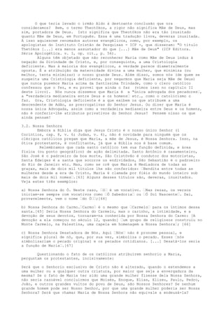 O que teria levado o irmão Aldo à destoante conclusão que ora
consideramos? Bem, o termo Theotókos, a rigor não significa Mãe de Deus, mas
sim, portadora de Deus. Isto significa que Theotókos não era tão inusitado
quanto Mãe de Deus, em Português. Essa é uma tradução livre, deveras inusitada.
A isso aquiescem renomados autores evangélicos, como, por exemplo, os
apologistas do Instituto Cristão de Pesquisas - ICP -, que disseram: "O título
Thetókos [...] era menos assustador do que [...] Mãe de Deus" (ICP Editora.
Série Apologética. v. I, op. cit., p. 56).
Alguns têm objetado que não reconhecer Maria como Mãe de Deus induz à
negação da Divindade de Cristo, e, por conseguinte, a uma Cristologia
deficiente. Mas à maioria dos evangélicos, a verdade parece diametralmente
oposta. É a atribuição da maternidade divina a uma mulher, que minimiza (ou
melhor, tenta minimizar) o nosso grande Deus. Além disso, somos nós (de quem se
suspeita uma Cristologia deficiente, por negarmos que Maria seja Mãe de Deus)
que nunca pusemos Maria acima da Santíssima Trindade, como o clero católico
confessou que o fez, e eu provei que ainda o faz (vimos isso no capítulo II
deste livro). Nós nunca dissemos que Maria é a "única advogada dos pecadores“,
a "verdadeira medianeira entre Deus e os homens“ etc., como o catolicismo o
faz. Ora, Cristologia deficiente é a que exibem os que atribuem a uma
descendente de Adão, as prerrogativas do Senhor Jesus. Ou dizer que Maria é
nossa única Advogada, assim como a verdadeira medianeira entre Deus e os homens,
não é conferir-lhe atributos privativos do Senhor Jesus? Pensem nisso os que
ainda pensam!
3.2. Nossa Senhora
Embora a Bíblia diga que Jesus Cristo é o nosso único Senhor (1
Coríntios, cap. 8, v. 6; Judas, v. 4), não é novidade para ninguém que os
clérigos católicos pregam que Maria, a mãe de Jesus, é Nossa Senhora. Isso, na
ótica protestante, é conflitante, já que a Bíblia nos é base comum.
Relembramos que cada santo católico tem sua função definida, e área
física (ou ponto geográfico) de ação delimitada. Santo Antônio é casamenteiro,
São José é o padroeiro da boa morte, São Cristóvão é condutor dos motoristas,
Santa Edwiges é a santa que socorre os endividados, São Sebastião é o padroeiro
do Rio de Janeiro etc. Mas, como se crê que Maria é Mediadora de todas as
graças, mais de dois mil títulos lhe são conferidos: “Bendita entre todas as
mulheres desde a era de Cristo, Maria é clamada por fiéis do mundo inteiro sob
mais de dois mil nomes“.[63] Alguns desses títulos são, deveras, inusitados.
Veja estes três exemplos:
a) Nossa Senhora do Ó. Neste caso, “ó“ é um vocativo. “Nas rezas, os versos
iniciam-se sempre com vocativos como “Ó Sabedoria“ ou “Ó Sol Nascente“. Daí,
provavelmente, vem o nome “do Ó““;[64]
b) Nossa Senhora do Carmo.“Carmo“ é o mesmo que “Carmelo“ para os íntimos dessa
santa.[65] Seria Nossa Senhora do Carmelo, mas o carinho, a intimidade, e a
devoção de seus devotos, tornaram-na conhecida por Nossa Senhora do Carmo: [A
devoção a ela começou no século 12, quando] “um grupo de religiosos construiu no
Monte Carmelo, na Palestina, uma capela em homenagem a Nossa Senhora“; [66]
c) Nossa Senhora Desatadora de Nós. Aqui “Nós“ não é pronome pessoal, e
significa plural de nó, que, por sua vez, simboliza o pecado. Esses “nós
simbolizariam o pecado original e os pecados cotidianos. [...] Desatá-los seria
a função de Maria“.[67]
Questionando o fato de os católicos atribuírem senhorio a Maria,
perguntam os protestantes, incisivamente:
Será que o Senhorio exclusivo de Cristo não é alterado, quando o extendemos a
uma mulher ou a qualquer outra criatura, por maior que seja a envergadura da
mesma? Se o fato de Maria ter sido uma grande mulher fizesse dela Nossa Senhora,
não seria razoável concluirmos que Moisés, Enoque, Elias, Elizeu, Paulo, Pedro,
João, e outros grandes vultos do povo de Deus, são Nossos Senhores? Se nenhum
grande homem pode ser Nosso Senhor, por que uma grande mulher poderia ser Nossa
Senhora? Será que chamar Maria de Nossa Senhora não equivale a endeusá-la?

 