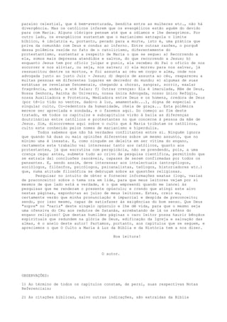 paraíso celestial, que é bem-aventurada, bendita entre as mulheres etc., não há
divergência. Mas os católicos inferem que os evangélicos estão aquém do devido
para com Maria. Alguns clérigos pensam até que a odiamos e lhe denegrimos. Por
outro lado, os evangélicos sustentam que o marianismo extrapola o limite
bíblico, é idolatria e, portanto, pecado para a morte, isto é, uma prática que
priva da comunhão com Deus e conduz ao inferno. Entre outras razões, o porquê
dessa polêmica reside no fato de o catolicismo, diferentemente do
protestantismo, sustentar a respeito de Maria o que se segue: a) Recorrendo a
ela, somos mais depressa atendidos e salvos, do que recorrendo a Jesus; b)
enquanto Jesus tem por ofício julgar e punir, ela recebeu do Pai o ofício de nos
socorrer e nos aliviar, ou seja, nos salvar; c) ela morreu para nos salvar, já
ressuscitou dentre os mortos, e foi assunta ao céu em corpo e alma, onde nos
advogada junto ao justo Juiz - Jesus; d) depois de assunta ao céu, reapareceu a
muitas pessoas em diferentes lugares em derredor do mundo; e) algumas de suas
estátuas se revelaram fenomenais, chegando a chorar, sangrar, sorrir, exalar
fragrância, andar, e até falar; f) Outras crenças: Ela é imaculada, Mãe de Deus,
Nossa Senhora, Rainha do Universo, nossa única Advogada, nosso único Refúgio,
nossa Auxiliadora e Protetora, Mediadora entre Deus e os homens, credora de Deus
(por tê-lo tido no ventre, dado-o à luz, amamentado...), digna de especial e
singular culto, Co-redentora da humanidade, cheia de graça... Esta polêmica
merece ser apreciada e sondada, e o fazemos aqui. Do começo ao fim deste
tratado, em todos os capítulos e subcapítulos virão à baila as diferenças
doutrinárias entre católicos e protestantes no que concerne à pessoa da mãe de
Jesus. Sim, discorremos aqui sobre o culto que à Maria tributam os católicos,
culto este conhecido pelos nomes de marianismo e hiperdulia.
Todos sabemos que não há verdades conflitantes entre si. Ninguém ignora
que quando há duas ou mais opiniões diferentes sobre um mesmo assunto, que no
mínimo uma é inexata. E, como ninguém se deleita em ser vítima do engano,
certamente este trabalho vai interessar tanto aos católicos, quanto aos
protestantes, já que escrutina com perspicácia, não se prendendo, pois, a uma
crença cega; antes, submete tudo ao crivo da pesquisa científica, permitindo que
se extraia daí conclusões razoáveis, capazes de serem confirmadas por todos os
pensantes. E, sendo assim, deve interessar aos intelectuais (antropólogos,
sociólogos, filósofos, psicólogos, psicanalistas, teólogos, historiadores etc.)
que, numa atitude filosófica se debruçam sobre as questões religiosas.
Pesquisar no intuito de obter e fornecer informações exatas (logo, vazias
de preconceito) sobre o tema ora em lide, para que meus leitores vejam por si
mesmos de que lado está a verdade, é o que empreendi quando me lancei às
pesquisas que me renderam o presente opúsculo; e crendo que atingi este alvo
nestas páginas, exponho-as ao juízo de meus leitores. Estes, creio eu,
certamente verão que minha pronunciação é imparcial e despida de preconceito;
sendo, por isso mesmo, capaz de satisfazer às exigências do bom senso. Que Deus
"sopre" no "nariz" deste singelo opúsculo e lhe dê vida, para que o mesmo seja
uma ofensiva do Céu aos redutos de Satanás, arrebatando de lá os reféns do
engano religioso! Que destas humildes páginas o caro leitor possa haurir bênçãos
espirituais que redundem na glória de Deus, edificação da Igreja e salvação das
almas, é o anelo deste autor! Partamos, portanto, aos capítulos que se seguem, e
apreciemos o que O Culto a Maria à Luz da Bíblia e da História tem a nos dizer.
Boa leitura!

O autor.

OBSERVAÇÕES:
1) Ao término de todos os capítulos constam, de persi, suas respectivas Notas
Referenciais;
2) As citações bíblicas, salvo outras indicações, são extraídas da Bíblia

 