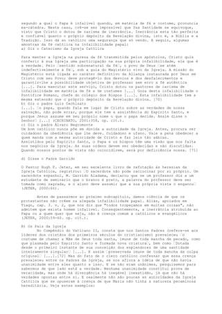 segundo a qual o Papa é infalível quando, em matéria de fé e costume, pronuncia
ex-cátedra. Neste caso, crê-se ser impossível que Sua Santidade se equivoque,
visto que Cristo o dotou de carisma de inerrância. Inerrância esta tão perfeita
e confiável quanto o próprio depósito da Revelação divina, isto é, a Bíblia e a
Tradição. Isso dá ao católico uma segurança que só vendo. A seguir, algumas
amostras da fé católica na infalibilidade papal:
a) Diz o Catecismo da Igreja Católica
Para manter a Igreja na pureza da fé transmitida pelos apóstolos, Cristo quis
conferir à sua Igreja uma participação na sua própria infalibilidade, ele que é
a verdade. Pelo “sentido sobrenatural da fé“, o povo de Deus “se atém
indefectivelmente à fé“, sob a guia do Magistério vivo da Igreja. A missão do
Magistério está ligada ao caráter definitivo da Aliança instaurada por Deus em
Cristo com seu Povo; deve protegê-lo dos desvios e dos desfalecimentos e
garantir-lhe a possibilidade objetiva de professar sem erro a fé autêntica
[...]. Para executar este serviço, Cristo dotou os pastores de carisma de
infalibilidade em matéria de fé e de costumes [...] Goza desta infalibilidade o
Pontífice Romano, chefe do colégio dos Bispos [...]. Esta infalibilidade tem a
mesma extensão que o próprio depósito da Revelação divina. [70]
b) Diz o padre Luiz Cechinato
[...]. “o papa, quando fala em lugar de Cristo sobre as verdades de nossa
salvação, não pode errar, porque ele tem a assistência do Espírito Santo, e
porque Jesus assume em seu próprio nome o que o papa decide. Assim disse o
Senhor“ [...] (CECHINATO, 2001:358, op. cit.).
c) Diz o padre Álvaro Negromonte
Um bom católico nunca põe em dúvida a autoridade da Igreja. Antes, procura ser
cuidadoso da obediência que lhe deve. Cuidadoso e ufano. Vale a pena obedecer a
quem manda com a mesma autoridade de Cristo e faz leis tão sábias.
Assistidos pelo Espírito Santo, o Papa e os bispos têm uma visão que nos falta
nos negócios da Igreja. As suas ordens devem ser obedecidas e não discutidas.
Quando nossos pontos de vista não coincidirem, será por deficiência nossa. [71]
d) Disse o Padre Garrido
O Pastor Hugh P. Jeter, em seu excelente livro de refutação às heresias da
Igreja Católica, registrou: “O sacerdote não pode raciocinar por si próprio. Um
sacerdote espanhol, M. Garrido Aladama, declarou que se um professor diz a um
estudante de seminário que o branco é preto, a palavra do professor deve ser
tomada como sagrada, e o aluno deve assumir que a sua própria vista o enganou“
(JETER, 2000:66).
Antes de passarmos ao próximo subcapítulo, damos ciência de que os
protestantes não crêem na alegada infalibilidade papal. Aliás, apoiados em
Tiago, cap. 3. v. 2, que nos diz que "todos tropeçamos em muitas coisas", não
admitem que exista homem infalível. Conseqüentemente, a inerrância atribuída ao
Papa ou a quem quer que seja, não é crença comum a católicos e evangélicos
(JETER, 2000:59-60. op. cit.).
B) Os Pais da Igreja
No Compêndio do Vaticano II, consta que nos Santos Padres (refere-se aos
líderes dos cristãos dos primeiros séculos do cristianismo) prevaleceu “o
costume de chamar a Mãe de Deus toda santa, imune de toda mancha de pecado, como
que plasmada pelo Espírito Santo e formada nova criatura“, bem como “Dotada
desde o primeiro instante de sua conceição dos esplendores de uma santidade
inteiramente singular“ [...]. E assim “preservada imune de toda mancha da culpa
original“ [...].[72] Mas do fato de o clero católico confessar que essa crença
prevaleceu entre os Padres da Igreja, se nos aflora a idéia de que não havia
unanimidade entre eles quanto a isso. E se não eram unânimes, pesquisemos para
sabermos de que lado está a verdade. Nenhuma unanimidade constitui prova de
veracidade, mas onde há divergência há inegável inexatidão, já que não há
verdades opostas entre si. E realmente não são poucas as autoridades da Igreja
Católica que se opuseram à crença de que Maria não tinha a natureza pecaminosa
hereditária. Veja estes exemplos:

 
