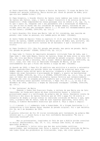 a) Santo Agostinho (Bispo de Hipona e Doutor da Igreja): “O corpo de Maria foi
formado por geração ordinária. Maria morreu por causa do pecado de Adão, pois
que ela era também filha“; [73]
b) Papa Gregório, o Grande (Doutor da Igreja [vale lembrar que todos os Doutores
da Igreja são Santos. Logo, o texto a seguir transcrito é de autoria de São
Gregório]): “Pode compreender-se nessa passagem [ele se refere a Jó, cap. 14, v.
4] que o santo Jó, chegando com o seu pensamento até a encarnação do Redentor,
viu que só Ele no mundo não foi concebido de sangue impuro, nascendo de uma
virgem, para não ter uma concepção impura [...] Só esse foi verdadeiramente puro
na sua carne“; (JOINER, 2004:246, op. cit.);
c) Santo Anselmo: Ele disse que Maria “não só foi concebida, mas nascida em
pecado; como todas as pessoas, ela também pecou em Adão“ (Ibidem);
d) Santo Tomás de Aquino: Vimos no capítulo II (2.5) que Santo Tomás de Aquino,
Doutor da Igreja, também acreditava que Maria pecou em Adão; que, portanto, não
era perfeita; por cujo motivo careceu de um Salvador; e que o encontrou em
Cristo;
e) Papa Inocêncio III: “Eva foi gerada sem pecado, mas gerou em pecado. Maria
foi gerada em pecado“ (CESAR, 2004:27-28, op. cit.);
f) Papa Leão I: Consta do importante documento intitulado Tomo de Leão, que o
Papa Leão I (São Leão Magno, Doutor da Igreja), Bispo de Roma entre os anos 440461, não cria que Maria tivesse sido isentada do pecado original. Disse ele: “O
Senhor tomou da mãe a natureza, não a culpa“ (Bíblia Apologética. 2000:1184, op.
cit.). Logo, ele “não cria na Imaculada Concepção de Maria, já que ele
acertadamente diz que o Filho não herdou a culpa da mãe“ (Ibidem).
g) Quando em 1849, o Papa Pio IX publicou uma encíclica e a enviou a seiscentos
bispos, pedindo-lhes sua opinião sobre sua intenção de solenizar mais esse
dogma, embora tenha obtido apoio da maioria, cinqüenta e dois disseram “que os
tempos não eram favoráveis à proclamação do dogma“, e quatro se manifestaram
contra (CESAR, 2004:28, op. cit.; e JOINER, 2004:247-248, op. cit.). Ora, só até
aqui já temos dez autoridades da própria Igreja Católica que categoricamente
disseram não crer na alegada pureza congênita que o catolicismo atribui a Maria.
E, não obstante essas opiniões contrárias, o Papa “Pio IX [...], no dia 8 de
dezembro de 1854, [definiu] o dogma da imaculada concepção“ (JOINER, 2004:248,
op. cit.).
C) Nas “palavras“ de Maria
Segundo o Padre Dom Francisco Prada, a certeza de que Maria era de fato
imaculada, se funda pelo menos em duas consistentes bases: a infalível
pronunciação papal e a ratificação da própria mãe de Jesus. Realmente consta da
História e dos anais da Igreja Católica que em 1854 o papa Pio IX elevou à
categoria de dogma a antiga crença na imaculada conceição de Maria; e que, após
isso, a própria mãe de Jesus, numa de suas supostas aparições, teria dito, na
França, à vidente Bernardete Soubirous que assim é. Veja a cópia a seguir:
[...] o pecado [...] submergiu toda a humanidade. Só a Virgem Santíssima [...]
conservou-se à tona dessas águas imundas do pecado original. Foi o que decretou
Pio IX, em 8 de dezembro de 1854.
[...]
A palavra infalível de Pio IX viu-se corroborada pelo testemunho da própria Mãe
celeste que [...] assim falou à sua fiel confidente Bernardete: "Eu sou a
Imaculada Conceiçã".[74]
Mas os protestantes, inspirados no fato de que a Bíblia proíbe consultar
os mortos (Deuteronômio, cap. 18. v. 11), rechaça como falso, as supostas
aparições de Maria.
Obviamente, o leitor notou que das dez autoridades católicas
supracitadas, que rechaçavam como falso a suposta imaculada conceição de Maria,
nem todos foram dos primórdios do cristianismo. Logo, não citei apenas os

 