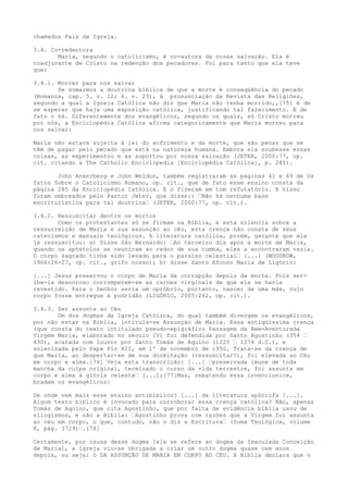 chamados Pais da Igreja.
3.4. Co-redentora
Maria, segundo o catolicismo, é co-autora da nossa salvação. Ela é
coadjuvante de Cristo na redenção dos pecadores. Foi para tanto que ela teve
que:
3.4.1. Morrer para nos salvar
Se somarmos a doutrina bíblica de que a morte é conseqüência do pecado
(Romanos, cap. 5. v. 12; 6. v. 23), à pronunciação da Revista das Religiões,
segundo a qual a Igreja Católica não diz que Maria não tenha morrido,,[75] é de
se esperar que haja uma exposição católica, justificando tal falecimento. E de
fato o há. Diferentemente dos evangélicos, segundo os quais, só Cristo morreu
por nós, a Enciclopédia Católica afirma categoricamente que Maria morreu para
nos salvar:
Maria não estava sujeita à lei do sofrimento e da morte, que são penas que se
têm de pagar pelo pecado que está na natureza humana. Embora ela soubesse essas
coisas, as experimentou e as suportou por nossa salvação (JETER, 2000:77, op.
cit. citando a The Catholic Enciclopedia [Enciclopédia Católica], p. 285).
John Ankerberg e John Weldon, também registraram às paginas 41 e 69 de Os
fatos Sobre o Catolicismo Romano, op. cit., que de fato esse ensino consta da
página 285 da Enciclopédia Católica. E o fizeram em tom refutatório. E nisso
foram ombreados pelo Pastor Jeter, que disse:: “Não há nenhuma base
escriturística para tal doutrina“ (JETER, 2000:77, op. cit.).
3.4.2. Ressuscitar dentre os mortos
Como os protestantes só se firmam na Bíblia, e esta silencia sobre a
ressurreição de Maria e sua assunção ao céu, esta crença não consta de seus
catecismos e manuais teológicos. A literatura católica, porém, garante que ela
já ressuscitou: a) Disse São Bernardo: “Ao terceiro dia após a morte de Maria,
quando os apóstolos se reuniram ao redor de sua tumba, eles a encontraram vazia.
O corpo sagrado tinha sido levado para o paraíso celestial“ [...] (WOODROW,
1966:26-27, op. cit., grifo nosso); b) disse Santo Afonso Maria de Ligório:
[...] Jesus preservou o corpo de Maria da corrupção depois da morte. Pois serlhe-ia desonroso corromperem-se as carnes virginais de que ele se havia
revestido. Para o Senhor seria um opróbrio, portanto, nascer de uma mãe, cujo
corpo fosse entregue à podridão (LIGÓRIO, 2005:242, op. cit.).
3.4.3. Ser assunta ao Céu
Um dos dogmas da Igreja Católica, do qual também divergem os evangélicos,
por não estar na Bíblia, intitula-se Assunção de Maria. Essa antiqüíssima crença
(que consta do texto intitulado pseudo-epigráfico Passagem da Bem-Aventurada
Virgem Maria, elaborado no século IV) foi defendida por Santo Agostinho (354 “
430), acatada com louvor por Santo Tomás de Aquino (1225 “ 1274 d.C.), e
solenizada pelo Papa Pio XII, em 1º de novembro de 1950. Trata-se da crença de
que Maria, ao despertar-se de sua dormitação (ressuscitar?), foi elevada ao Céu
em corpo e alma.[76] Veja esta transcrição: [...] “preservada imune de toda
mancha da culpa original, terminado o curso da vida terrestre, foi assunta em
corpo e alma à glória celeste“ [...];[77]Mas, rebatendo essa invencionice,
bradam os evangélicos:
De onde vem mais esse ensino antibíblico? [...] da literatura apócrifa [...].
Algum texto bíblico é invocado para corroborar essa crença católica? Não, apenas
Tomás de Aquino, que cita Agostinho, que por falta de evidência bíblia usou de
silogismos, e não a Bíblia: “Agostinho prova com razões que a Virgem foi assunta
ao céu em corpo, o que, contudo, não o diz a Escritura“ (Suma Teológica, volume
8, pág. 3729)“.[78]
Certamente, por causa desse dogma [ele se refere ao dogma da Imaculada Conceição
de Maria], a Igreja viu-se obrigada a criar um outro dogma quase cem anos
depois, ou seja: O DA ASSUNÇÃO DE MARIA EM CORPO AO CÉU. A Bíblia declara que o

 