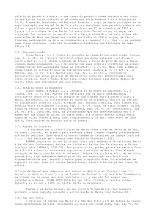 salário do pecado é a morte, e por causa do pecado o homem morrerá e seu corpo
se desfará na terra voltando ao pó donde era (veja Romanos 6:23 e Eclesiastes
12:7). A questão levantada, então, era: Poderia o corpo de Maria corromper-se na
sepultura após sua morte? Se de fato ela era imaculada (sem pecado), poderia ela
sofrer a penalidade do pecado? Por causa disso em 1º de novembro de 1950 a
Igreja criou o dogma de que Maria foi assunta ao Céu em corpo, ou seja, seu
corpo não foi consumido na sepultura. E a Igreja ainda diz que tais dogmas são
revelações de Deus que devem ser cridas por todos os fiéis, e que, se não o
fizerem, naufragarão na fé e se condenarão a si mesmos! [...] Mas ... na verdade
nada disso aconteceu, pois não há evidência histórica nem teológica de tais
fatos.[79]
3.5. Bem-aventurada
Disse Maria: [...] “todas as gerações me chamarão bem-aventurada“ (Lucas,
cap. 1. v. 48). Os clérigos católicos crêem que estas palavras justificam o
culto a Maria: [...] “desde o Sínodo de Éfeso, o culto do povo de Deus a Maria
cresceu maravilhosamente [...] de acordo com suas próprias proféticas palavras:
“Chamar-me-ão bem-aventurada todas as gerações““ [...].[80] Mas, como a Bíblia
chama todos os servos de Deus de bem-aventurados (Salmos 1, v. 1; 128, v. 1;
Mateus, cap. 5, vv. 3-11; Apocalipse, cap. 22, v. 14 etc.), concluem os
protestantes que estas palavras de Maria estão sendo mal interpretadas pelo
clero católico. Doutro modo, dizem eles, todos seríamos igualmente dignos de
culto, tendo que cultuarmos uns aos outros.
3.6. Bendita entre as mulheres
Disse Isabel a Maria: [...] “Bendita és tu entre as mulheres“ [...]
(Lucas, cap. 1. v. 42). Muitos dos católicos com os quais confabulamos,
serviram-se deste versículo no intuito de com o mesmo justificarem o culto a
Maria. Entretanto, os protestantes se valem de um argumento similar ao adotado
no subcapítulo anterior (4.5), alegando que, segundo a Bíblia, Jael também era
bendita entre as mulheres (Juízes, cap. 5. v. 24, trad. de Matos Soares). Aliás,
todos os servos de Deus são benditos (Mateus, cap. 25. v. 34; Deuteronômio, cap.
28. vv. 3-6). Concluem, pois, os protestantes que ser bem-aventurada não é o
mesmo que ser digna de culto. De outro modo, até o autor destas linhas seria
digno de culto (tanto direto, como indiretamente), já que, como servo de Deus
que é, considera-se um bendito entre os homens.
3.7. Rainha do Universo
Já exaramos que o livro Glórias de Maria chama a mãe de Jesus de Rainha.
Voltamos, contudo, ao assunto para tecermos sobre o mesmo algumas considerações
até então omitidas. Essa doutrina consta também do Catecismo da Igreja Católica:
[...] ““foi exaltada pelo Senhor como Rainha do Universo““.[81]
ARMANI registrou no seu já citado livro que, segundo a fé católica, Maria
é Rainha dos Confessores, Rainha dos Profetas, Rainha dos Patriarcas, e Rainha
dos Apóstolos (ARMANI, 2000:35). Aos protestantes, porém, parece estranho o fato
de a Bíblia silenciar sobre essa suposta entronização de Maria. Essa alegada
coroação de Maria como Rainha do Universo, Rainha dos profetas etc., é, na ótica
evangélica, algo relevante demais para não ser registrado nas Escrituras.
Argumentam ainda que, segundo o Apocalipse, o apóstolo João foi arrebatado em
espírito ao céu, onde viu coisas maravilhosas, exceto a Rainha em seu trono de
glória:
O livro de Apocalipse refere-se aos salvos na glória e ao “Cordeiro que foi
morto“, no meio do trono [...], ao louvor das hostes [...], aos doze fundamentos
da cidade com os nomes dos doze apóstolos [...], mas não faz sequer uma
referência a Maria. (SENA NETO:2004:56, op. cit., citando a revista Vinde,
Niterói, 2, 23 out., 1997, p. 58-59. Grifo no original).
Também o ex-Padre Aníbal, em seu livro A Virgem Maria, faz veemente
protesto a essa suposta coroação e entronização de Maria como Rainha.[82]
3.8. Mãe dos fiéis
O Vaticano II mantém que Maria é a Mãe dos fiéis.[83] Em defesa da crença
nessa maternidade mariana, geralmente os católicos citam João, cap. 19, vv. 25-

 