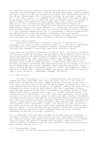 27, onde Jesus diz que o apóstolo João era filho de Maria. Mas os protestantes
crêem que essa maternidade, muito longe de ser espiritualizada, significa apenas
que Jesus confiou sua mãe aos cuidados do discípulo João. Apóiam essa opinião no
fato de que “desde aquela hora o discípulo a recebeu em sua casa“ (João, cap.
19, v. 27). Eis a prova: [...] “MULHER, EIS AÍ O TEU FILHO. Até mesmo na agonia
da sua morte, Jesus é solícito pelo bem estar da sua mãe. Indica “o discípulo a
quem ele amava (certamente João) para cuidar dela“.[84] A Bíblia de versão
católica op. cit., traduzida em português pelo Padre Antônio Pereira de
Figueiredo, traz, como nota de rodapé, um texto que dá ao versículo em questão o
mesmo parecer emitido pelos protestantes: [...] “pediu-lhe Jesus que tomasse a
seus cuidados a Maria“ (p. 782). Ora, se já há até uma Bíblia católica “anotada
[...] por eminentes especialistas“ (p. 1), aquiescendo à postura evangélica de
não espiritualizar o texto em questão, conferindo a Maria uma suposta
maternidade que o contexto não corrobora, certamente já passou da hora de parar
com esse negócio de “provar dentro da Bíblia“ que Maria é nossa Mãe;
3.9. A maior das criaturas
Discorrendo sobre Maria, asseverou o Vaticano II que ela foi [...]
“exaltada [...] acima de todos os homens e anjos“ [...].[85] Mas os apologistas
norte-americanos já citados, Ankerberg e Weldon, refutam a essa alegada
exaltação que, segundo o catolicismo, Deus teria conferido a Maria:
Lucas relata um incidente interessante na vida de Jesus. Com efeito, a História
nos diz que, à parte de seu papel como portadora e mãe do Messias, Maria não foi
uma pessoa singular nem especialmente abençoada. Na verdade, nas palavras de
Jesus, observamos que, “pelo contrário“, aqueles que obedecem a Deus são mais
bem-aventurados do que se tivessem dado à luz a Jesus. É quase como se Deus
estivesse se dirigindo ao dogma católico: “...Uma mulher, que estava entre a
multidão, exclamou e disse-lhe: Bem-aventurada aquela que te concebeu e os seios
que te amamentaram! Ele, porém, respondeu: Antes, bem-aventurados são os que
ouvem a palavra de Deus e a guardam! (Lucas 11. 27-28). Com freqüência, Jesus se
referia a si mesmo como o “Filho do homem“, mas nunca, como dizem os católicos,
como o “Filho de Maria“ “ (ANKERBERG e WELDON, 1997:66-72).
3.10. Cheia de graça
Diz mais o Vaticano II: [...] “A Virgem de Nazaré é por ordem de Deus
saudada pelo Anjo anunciador como “cheia de graça“ (cf. Lc 1, 28)“.[86] E a
maior parte das Bíblias católicas, também verte este versículo (Lucas, cap. 1.
v.28) assim. Mas nem todos os clérigos da Igreja Romana concordam que o anjo
tenha chamado Maria de “cheia de graça“. Por exemplo, tenho em meu poder um Novo
Testamento de edição católica, publicado em 1969 sob o imprimatur do então
Arcebispo Metropolitano de São Paulo e Presidente da Comissão Central da CNBB,
Angelo Cardeal Rossi, no qual Lucas, cap. 1, v. 28 está traduzido assim: [...]
““Alegra-te, muito favorecida““ [...].[87] Aqui temos, portanto, clérigo contra
clérigo. E de que lado estará a razão? A maioria dos meus leitores, certamente
não poderá se posicionar eruditamente, por desconhecerem as línguas originais em
que a Bíblia foi escrita. Contudo, considero importante informar, que embora eu
conheça o Grego bíblico mui superficialmente, posso garantir que o Vaticano II
está forçando o texto em questão, a dizer o que não diz. E, para não ficar só
nas minhas palavras, informo que comigo estão renomados peritos bíblicos. Mas,
para não cansar o leitor com uma pilha de citações, convido-lhe a vir comigo, a
apreciar somente o parecer do Pastor Esequias Soares da Silva, profundo
conhecedor do Hebraico e do Grego. Ouçamo-lo:
A [...] expressão “cheia de graça“ procede de um verbo grego que significa
“outorgar ou mostrar graça“. Sua tradução correta é “agraciada, favorecida“, e
não “cheia de graça“, como aparece nas versões católicas da Bíblia. A tradução
“cheia de graça“ não resiste à exegese séria da Bíblia sendo contrária ao
contexto bíblico e teológico. Mais uma vez, revela-se a tentativa de divinizar
Maria (SILVA, 2006:43, op. cit.).
3.11. Perpetuamente virgem
É sabido que uma das crenças católicas é que Maria, embora casada com

 
