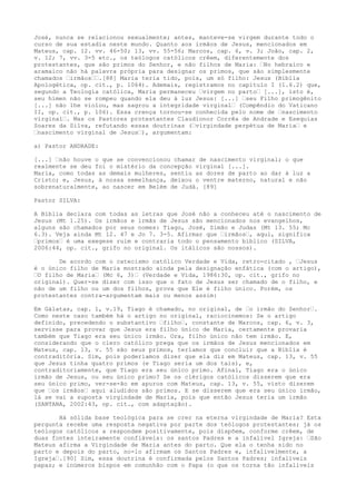 José, nunca se relacionou sexualmente; antes, manteve-se virgem durante todo o
curso de sua estadia neste mundo. Quanto aos irmãos de Jesus, mencionados em
Mateus, cap. 12. vv. 46-50; 13, vv. 55-56; Marcos, cap. 6, v. 3; João, cap. 2,
v. 12; 7, vv. 3-5 etc., os teólogos católicos crêem, diferentemente dos
protestantes, que são primos do Senhor, e não filhos de Maria: “No hebraico e
aramaico não há palavra própria para designar os primos, que são simplesmente
chamados “irmãos““.[88] Maria teria tido, pois, um só filho: Jesus (Bíblia
Apologética, op. cit., p. 1064). Ademais, registramos no capítulo I (1.6.2) que,
segundo a Teologia católica, Maria permaneceu “virgem no parto“ [...], isto é,
seu hímen não se rompeu quando ela deu à luz Jesus: [...] “seu Filho primogênito
[...] não lhe violou, mas sagrou a integridade virginal“ (Compêndio do Vaticano
II, op. cit., p. 106). Essa crença tornou-se conhecida pelo nome de “nascimento
virginal“. Mas os Pastores protestantes Claudionor Corrêa de Andrade e Esequias
Soares da Silva, refutando essas doutrinas (“virgindade perpétua de Maria“ e
“nascimento virginal de Jesus“), argumentam:
a) Pastor ANDRADE:
[...] “não houve o que se convencionou chamar de nascimento virginal; o que
realmente se deu foi o mistério da concepção virginal [...].
Maria, como todas as demais mulheres, sentiu as dores de parto ao dar à luz a
Cristo; e, Jesus, à nossa semelhança, deixou o ventre materno, natural e não
sobrenaturalmente, ao nascer em Belém de Judá. [89]
Pastor SILVA:
A Bíblia declara com todas as letras que José não a conheceu até o nascimento de
Jesus (Mt 1.25). Os irmãos e irmãs de Jesus são mencionados nos evangelhos,
alguns são chamados por seus nomes: Tiago, José, Simão e Judas (Mt 13. 55; Mc
6.3). Veja ainda Mt 12. 47 e Jo 7. 3-5. Afirmar que “irmãos“, aqui, significa
“primos“ é uma exegese ruim e contraria todo o pensamento bíblico (SILVA,
2006:44, op. cit., grifo no original. Os itálicos são nossos).
De acordo com o catecismo católico Verdade e Vida, retro-citado , “Jesus
é o único filho de Maria mostrado ainda pela designação enfática (com o artigo),
“O filho de Maria“ (Mc 6, 3)“ (Verdade e Vida, 1986:30, op. cit., grifo no
original). Quer-se dizer com isso que o fato de Jesus ser chamado de o filho, e
não de um filho ou um dos filhos, prova que Ele é filho único. Porém, os
protestantes contra-argumentam mais ou menos assim:
Em Gálatas, cap. 1, v.19, Tiago é chamado, no original, de “o irmão do Senhor“.
Como neste caso também há o artigo no original, raciocinemos: Se o artigo
definido, precedendo o substantivo “filho“, constante de Marcos, cap. 6, v. 3,
servisse para provar que Jesus era filho único de Maria, certamente provaria
também que Tiago era seu único irmão. Ora, filho único não tem irmão. E,
considerando que o clero católico prega que os irmãos de Jesus mencionados em
Mateus, cap. 13, v. 55 são seus primos, teríamos que concluir que a Bíblia é
contraditória. Sim, pois poderíamos dizer que ela diz em Mateus, cap. 13, v. 55
que Jesus tinha quatro primos (e Tiago seria um dos tais), e,
contraditoriamente, que Tiago era seu único primo. Afinal, Tiago era o único
irmão de Jesus, ou seu único primo? Se os clérigos católicos disserem que era
seu único primo, ver-se-ão em apuros com Mateus, cap. 13, v. 55, visto dizerem
que “os irmãos“ aqui aludidos são primos. E se disserem que era seu único irmão,
lá se vai a suposta virgindade de Maria, pois que então Jesus teria um irmão
(SANTANA, 2002:43, op. cit., com adaptação).
Há sólida base teológica para se crer na eterna virgindade de Maria? Esta
pergunta recebe uma resposta negativa por parte dos teólogos protestantes; já os
teólogos católicos a respondem positivamente, pois dispõem, conforme crêem, de
duas fontes inteiramente confiáveis: os santos Padres e a infalível Igreja: “São
Mateus afirma a Virgindade de Maria antes do parto. Que ela o tenha sido no
parto e depois do parto, no-lo afirmam os Santos Padres e, infalivelmente, a
Igreja“.[90] Sim, essa doutrina é confirmada pelos Santos Padres; infalíveis
papas; e inúmeros bispos em comunhão com o Papa (o que os torna tão infalíveis

 