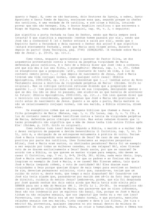 quanto o Papa). E, como se não bastasse, dois Doutores da Igreja, a saber, Santo
Agostinho e Santo Tomás de Aquino, ensinaram essa que, segundo pregam os chefes
dos católicos, é uma verdade de fé católica, e até citam a Bíblia, intuindo
provar que não são hereges. Sim, o Doutor Angélico ratificou o que escrevera o
Bispo de Hipona, numa explanação de Ezequiel, cap. 44, v. 2, o seguinte:
Que significa a porta fechada na Casa do Senhor, senão que Maria sempre será
intacta? E que significa a expressão “nenhum homem passará por ela“, senão que
José não a conhecerá? E “só o Senhor entrará e sairá por ela“, senão que o
Espírito Santo a fecundará e dela nascerá o Senhor dos anjos? E que significa
“estará eternamente fechada“, senão que Maria será virgem antes, durante e
depois do parto? (Suma Teológica, pág. 3746) (GONÇALVES. “A verdade sobre Maria
mãe de Jesus“. p. 20-25, op. cit.).
Como vimos, enquanto apreciávamos o parecer do Pastor Silva, um dos
argumentos protestantes contra a teoria da perpétua virgindade de Maria
defendida pelos católicos, é o fato de a Bíblia dizer que José “não a conheceu
até que ela deu à luz seu filho, o primogênito“ (Mateus, cap. 1. v. 25). Crêem
os evangélicos que a preposição “até“, constante do texto em lide, à luz do
contexto remoto prova [...] “que depois do nascimento de Jesus, José e Maria
tiveram uma vida conjugal normal, como qualquer outro casal“ (Bíblia
Apologética, 2000:1043, op. cit.). E acrescentam que [...] “nenhum autor do Novo
Testamento ensina a doutrina da virgindade perpétua de Maria“ (Ibidem. Grifo no
original). Mas os clérigos católicos retrucam dizendo que a preposição em
questão [...] “tem peculiaridade semítica em sua linguagem, designando apenas o
que se deu (ou não se deu) no passado, sem aludir-se ao que haveria de acontecer
no futuro“ (Bíblia Apologética, 2000:1043, op. cit..). Com isso querem dizer que
o versículo ora considerado, garante apenas que José e Maria não praticaram o
coito antes do nascimento de Jesus. Quanto a se após o parto, Maria manteve ou
não um relacionamento conjugal normal, com seu marido, a Bíblia silencia, dizem
eles.
Os evangélicos crêem que as passagens bíblicas que chamam a Jesus de
filho primogênito de Maria (Mateus, cap. 1, v. 25; Lucas, cap. 2, v. 7; 23), à
luz do contexto remoto também testificam contra a teoria da virgindade perpétua
de Maria, defendida pelos clérigos católicos. Mas estes rebatem dizendo que “o
termo primogênito não significa que a mãe de Jesus tenha tido outros filhos após
Ele“ (Ibidem, p. 1135. Grifo no original).
Como refutar tudo isso? Assim: Segundo a Bíblia, o marido e a mulher têm
o dever recíproco de pagarem a devida benevolência (1 Coríntios, cap. 7, vv. 35), isto é, a obrigação de se entregarem mutuamente à prática do coito. Teriam
José e Maria transgredido este mandamento de Deus? Em caso de uma resposta
positiva por parte dos católicos, lhes formulamos as seguintes perguntas:
Afinal, José e Maria eram santos, ou obstinados pecadores? Maria foi um exemplo
a ser seguido por todas as mulheres casadas, ou uma relapsa? Ah!, eles fizeram
voto de se doarem exclusivamente a Deus? Sendo assim, por que se casaram? De
acordo com a Bíblia, os que querem se manter virgem para sempre, não devem se
casar (1 Coríntios, cap. 7 vv. 1, 8-9, 26-28, 38). Aliás, nada mais óbvio. Logo,
José e Maria certamente sabiam disso. Por que os padres e as freiras não se
inspiram no exemplo de José e Maria, e se casem? Não fizeram ambos, tais quais
José e Maria (segundo crêem), o voto de castidade? Ah! Eles doaram suas
virgindades a Deus porque queriam dispor de mais tempo para servirem ao Senhor?
Se sim, deveriam permanecer solteiros, visto que, casando-se, teriam que um
cuidar do outro e, deste modo, que tempo a mais dispunham? Ah! Casando-se com
José ela teria alguém que, passando-se por marido sem sê-lo da fato (mas apenas
de direito), cuidaria do menino Jesus? Lembrem-se, porém, que ela foi desposada
por José quando nenhum dos dois sabia ainda que Maria havia sido eleita pelo
SENHOR para ser a mãe do Messias (Mt 1. 18-25; Lc 1. 26-38). Os evangélicos não
cremos na perpétua virgindade de Maria, mas parece-me que se nisso crêssemos,
Deus não nos condenaria por um equívoco tão banal. Sim, porque se José e Maria
tinham ou não relações sexuais, que nos importa? Que tenho eu a ver com isso?
Porventura, crer que Maria era um ser humano normal, e que portanto, mantinha
relações sexuais com seu marido, tinha orgasmo e dava à luz filhos, lhe tira o
mérito? Há, porventura, qualquer impureza no ato sexual dentro da moldura do
casamento? Se sim, por que então, Deus, ao criar a humanidade, macho e fêmea nos

 