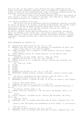 fez? E se não, por que então o clero católico faz tanta tempestade em copo
d“água? Com estes argumentos aquiescem todos os evangélicos, segundo me consta.
Porém, os católicos, por acreditarem que o Papa é infalível, preferem seguir sua
Santidade. E este é um direito que não lhes pode ser negado.
Se José e Maria tinham ou não relações sexuais, esta não é uma questão de
vida ou morte, ou seja, de salvação ou perdição. Este tema não é, sequer, digno
de um debate teológico (cf.: Romanos, cap. 14).
3.12. Estrela da Manhã e muito mais
Uma revista oficial da Renovação Católica Carismática, publicou um artigo
de autoria de Murilo S. R. Krieger, arcebispo de Maringá/PR, que outorga a Maria
os títulos de Estrela da Manhã (a Bíblia confere este título a Jesus
[Apocalipse, cap. 22, v. 16]), Mãe dos viventes, Porta do céu, Glória de
Jerusalém e Tabernáculo da Aliança.[91]
No entanto, estamos cientes que os protestantes só a reconhecem como mãe de
Jesus. Em referência aos títulos que o catolicismo tributa a Maria, o teólogo
ARMANI comenta: “A Bíblia não oferece qualquer sustentação teológica“ [a essa]
“exaltação e adoração de Maria que a Igreja Católica ensina ao povo“ (ARMANI,
2000:35).
NOTAS REFERENTES AO CAPÍTULO III
58
59

Catecismo da Igreja Católica. Op. cit., p. 274.
MENEZES, Aldo dos Santos. Por que abandonei as testemunhas de Jeová. São
Paulo: Vida, 2001, p. 347 (nota de rodapé).
60
LOPES, Hernandes Dias. O papado e o Dogma de Maria. São Paulo: Hagnos.
2005, p. 97.
61
SILVA, Esequias Soares da. Lições Bíblicas. Rio de Janeiro: Casa
Publicadora das
Assembléias de Deus (CPAD), Abr/jun. 2006, pp. 39-46.
62
Compêndio do Vaticano II. Op. cit., pp. 103-104.
63
SANTOS, Flávia, et al. “Formas de cultuar“. Revista das religiões. São
Paulo: Abril,
mai. 2005, pp. 34-82.
64
Ibidem.
65
Ibidem.
66
Ibidem.
67
Ibidem.
68
Compêndio do Vaticano II. Op. cit., p. 105, 107.
69
BETENCOURT, Estêvão Tavares. Crenças, religiões, igrejas e seitas: quem
são?
São Paulo: O Mensageiro de Santo Antônio, julho de 2003, p. 158.
70
Catecismo da igreja católica. Op. cit., p. 255.
71
NEGROMONTE, Álvaro. O Caminho da Vida. 15 ed. Rio de Janeiro: José Olympio,
1957, p. 240, grifo nosso.
72
Compêndio do vaticano ii. Op. cit., p. 105, 107.
73
CESAR, Erlie Lenz. A Virgem Maria no Contexto das Sagradas Escrituras. 2
ed. Rio
de Janeiro: Patmos, 2004, p. 28.
74
(PRADA, Francisco. Novenário, 3 ed. São Paulo: AM edições, 1996, p. 67.
Grifo
nosso).
75
ZIGLIO, Anapaula. “Verdades de fé“. Revista das Religiões. São Paulo:
Abril, mai.
2005, pp. 28-29.
76
GONÇALVES, José. “A verdade sobre Maria mãe de Jesus“. Resposta Fiel. Rio
de
Janeiro: Casa Publicadora das Assembléias de Deus (CPAD), 17, set/out/nov.
77
78

2005, pp. 20-25.
Catecismo da Igreja Católica. Op. cit., p. 273.
GONÇALVES, José. “A verdade sobre Maria mãe de Jesus“. Resposta Fiel. Rio

 