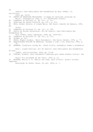 de

Janeiro: Casa Publicadora das Assembléias de Deus (CPAD), 17,
set/out/nov.
2005, pp. 20-25.
79
CENTRO DE PESQUISAS RELIGIOSAS. “O dogma da imaculada conceição de
Maria“. Teresópolis: 1996, p. 2-3 (Parênteses nossos).
80
Compêndio do Vaticano II. Op. cit., p. 111.
81
Catecismo da Igreja Católica. Op. cit., p. 273.
82
REIS, Aníbal Pereira. A virgem Maria. São Paulo: Caminho de Damasco, 1999,
pp.
54-58.
83
Compêndio do Vaticano II. Op. cit., p. 104.
84
Bíblia de Estudo Pentecostal. Rio de Janeiro: Casa Publicadora das
Assembléias da
Deus (CPAD), sexta impressão, 1998, pp. 1610-1611.
85
Compêndio do Vaticano II. Op. cit., p. 111.
86
Ibidem, p. 105.
87
ROSSI, Ângelo Cardeal. “Novo Testamento“. São Paulo: Herder, 1970, p. 77.
88
ARQUIDIOCESE MILITAR DE BRASÍLIA. Verdade e vida. 4 ed. Brasília: 1986, p.
30.
89
ANDRADE, Claudionor Corrêa de. “Jesus Cristo, verdadeiro homem e verdadeiro
Deus“. Lições bíblicas. Rio de Janeiro: Casa Publicadora das Assembléias

de Deus
90

(CPAD), set/out/nov/dez, 2006, pp. 17-24.
TINTORI, Euzébio. Novo testamento comentado pelo Padre Euzébio Tintori. São

Paulo: Pia Sociedade de São Paulo. 1950, p. 10.
91
KRIEGER, Murilo S. R. “Maria: seu nome, seus títulos“. Brasil Cristão.
Campinas:
Associação do Senhor Jesus, 34, mai. 2000, p. 7.

 