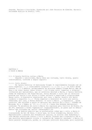 Sagrada. Revista e Corrigida. Traduzida por João Ferreira de Almeida. Barueri:
Sociedade Bíblica do Brasil, 1995.

CAPÍTULO I
O CULTO A MARIA
1.1. A Igreja Católica cultua a Maria
Segundo o catolicismo, Maria deve ser cultuada, tanto direta, quanto
indiretamente, conforme a seguir exposto:
1.1.1. Culto direto
Na Igreja Católica “A Santíssima Virgem “é legitimamente honrada com um
culto especial, [...] inteiramente singular““ [...].[1] [...] “os fiéis devem
venerar [...] a memória “primeiramente da gloriosa sempre Virgem Maria, Mãe de
Deus e de nosso Senhor Jesus Cristo“ “.[2] A esse culto “especial e singular“
(conhecido por marianismo), que os católicos devotam a Maria, a Igreja Católica
chama de hiperdulia (de hiper+dulia). Dulia designa o culto que os católicos
prestam aos Santos e aos anjos; e hiper salienta a magnitude e singularidade
desse culto. A hiperdulia reserva-se, por isso, a Maria. Aurélio diz deste
vocábulo o seguinte: [...] “Forma especial e excelente de culto aos santos,
reservada, por isso, a Nossa Senhora: “O culto a Maria _ a hiperdulia _ quase
constitui uma religião à parte no decorrer dos séculos XII e XIII.“ (Guedes de
Miranda, Eu e o Tempo, p. 17) [...]“.[3] E o Padre Dom Estêvão Bettencourt
confirma: "A eminência do culto a Maria foi expressa pelo Concílio de Nicéia II,
em 787, mediante o termo 'hyperdulia' (superveneração), ao passo que os demais
Santos são cultuados em 'dulia' (veneração)".[4]
É de domínio público que os protestantes crêem que o culto a Maria é
transgressão da Lei de Deus, o único que, na ótica evangélica, merece culto.
Representando o parecer dos evangélicos típicos, os autores John Ankerberg e
John Weldon pronunciam contra o culto a Maria, dizendo que a hiperdulia não é
uma doutrina genuinamente cristã, e tacham-na de “especial adoração“ a Maria.[5]
Deste parecer evangélico, porém, os clérigos católicos discordam, pois sustentam

 