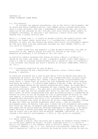 CAPÍTULO IV
OUTRAS POLÊMICAS SOBRE MARIA
4.1. Ela dormitou
Já informei nas páginas precedentes, que na The Catolic Enciclopedia, não
só consta que Maria realmente morreu, como também relata o porquê dessa morte
(para a nossa salvação), bem como a subseqüente ressurreição que, por sua vez,
seguiu-se de sua assunção ao céu. Contudo, este autor estaria sendo inexato ou
sonegando informação, se omitisse o que registrou o Pastor Erlie Lenz César.
Segundo ele, é crença católica que:
Maria [...] tendo sido [...] isenta do pecado original não poderia morrer como
qualquer ser humano comum. Assim Deus [...] concedeu-lhe o privilégio da
dormição, ou seja, ela não faleceu mas dormiu para entrar na eternidade e depois
de três dias deste sono bem aventurado ascendeu aos céus (CESAR, 2004:72, op.
cit, grifo no original).
O texto acima diz, que enquanto o corpo de Maria dormitava, sua alma se
encontrava no céu. Depois, quando sua alma foi reunida ao seu corpo, ela
despertou da dormição, e foi elevada ao céu. Por isso,
os católicos romanos celebram três festas em honra a Maria: a primeira é a
subida de sua alma, sem corpo, ao céu; a segunda é quando, pouco tempo depois, o
corpo e a alma se juntaram (ressurreição?) para a subida ao céu; e a terceira é
a sua coroação como Rainha dos Anjos e Senhora do Universo (SENA NETO, 2004:67,
op. cit.).
4.2. O transporte angelical da casa de Maria
Num contexto em que a depreciação é patente, disse o Pastor Ralph
Woodrow, o seguinte:
Os católicos acreditam que a casa na qual Maria viveu em Nazaré está agora na
cidadezinha de Loreto, na Itália, tendo sido transportada para lá pelos anjos!
A The Catholic Enciclopedia diz: “Desde o século quinze, e possivelmente até
antes disto, a “Santa Casa“ de Loreto tem sido enumerada entre os mais famosos
santuários da Itália... O interior mede somente 9,40m por 3,90m. Um altar fica
numa extremidade abaixo de uma estátua enegrecida pelo tempo, da Virgem Mãe e
seu Divino Infante... digna de veneração em todo o mundo, por causa dos divinos
mistérios realizados nela... Foi aqui que a santíssima Maria, Mãe de Deus,
nasceu; foi aqui que ela foi saudada pelo Anjo; foi aqui que o Verbo eterno foi
feito carne. Os anjos transportaram esta Casa da Palestina para a cidadezinha de
Tersato na Ilíria no ano da salvação de 1291 no pontificado de Nicolau IV. Três
anos depois, no princípio do pontificado de Bonifácio VIII, ela foi levada
novamente pelo ministério dos anjos e foi colocada em um bosque... onde tendo
mudado sua estação três vezes no decorrer de um ano, completamente, pela vontade
de Deus ela tomou sua posição permanente neste local... Que as tradições
proclamadas assim, de maneira rude, para o mundo tem sido plenamente sancionadas
pela Santa Sé, nem por um momento pode permanecer em dúvida. Mais de quarenta e
sete papas tem de várias maneiras prestado homenagens ao santuário, e um imenso
número de Bulas e Breves proclamam sem qualquer dúvida a identidade da Santa
Casa de Loreto com a da Santa Casa de Nazaré“ (WOODROW, 1966:64-65, op. cit.,
citando a The catholic enciclopedia, v. XIII, p. 454, grifo no original).
Sem comentário.
4.3. Maria versus serpente
Segundo a Bíblia, Deus vaticinou que a cabeça da serpente estava fadada a
ser ferida pela semente da mulher: “E porei inimizade entre ti e a mulher e
entre a tua semente e a sua semente; esta te ferirá a cabeça, e tu lhe ferirás o
calcanhar“ (Gênesis, cap. 3, v. 15). Católicos e protestantes crêem que este
texto é messiânico, isto é, um vaticínio da vinda de Cristo ocorrida há dois mil

 