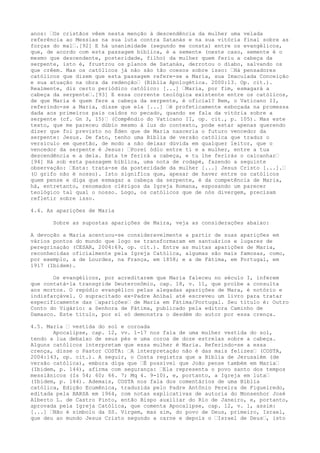 anos: “Os cristãos vêem nesta menção à descendência da mulher uma velada
referência ao Messias na sua luta contra Satanás e na sua vitória final sobre as
forças do mal“.[92] E há unanimidade (segundo me consta) entre os evangélicos,
que, de acordo com esta passagem bíblica, é a semente (neste caso, semente é o
mesmo que descendente, posteridade, filho) da mulher quem feriu a cabeça da
serpente, isto é, frustrou os planos de Satanás, derrotou o diabo, salvando os
que crêem. Mas os católicos já não são tão coesos sobre isso: “Há pensadores
católicos que dizem que esta passagem refere-se a Maria, sua Imaculada Conceição
e sua atuação na obra da redenção“ (Bíblia Apologética. 2000:13. Op. cit.).
Realmente, diz certo periódico católico: [...] “Maria, por fim, esmagará a
cabeça da serpente“.[93] E essa corrente teológica existente entre os católicos,
de que Maria é quem fere a cabeça da serpente, é oficial? Bem, o Vaticano II,
referindo-se a Maria, disse que ela [...] “é profeticamente esboçada na promessa
dada aos primeiros pais caídos no pecado, quando se fala da vitória sobre a
serpente (cf. Gn 3, 15)“ (Compêndio do Vaticano II, op. cit., p. 105). Mas este
texto, que me pareceu dúbio mesmo à luz do contexto, pode estar apenas querendo
dizer que foi previsto no Éden que de Maria nasceria o futuro vencedor da
serpente: Jesus. De fato, tenho uma Bíblia de versão católica que traduz o
versículo em questão, de modo a não deixar dúvida em qualquer leitor, que o
vencedor da serpente é Jesus: “Porei ódio entre ti e a mulher, entre a tua
descendência e a dela. Esta te ferirá a cabeça, e tu lhe ferirás o calcanhar“
[94] Há sob esta passagem bíblica, uma nota de rodapé, fazendo a seguinte
observação: “Esta: trata-se da posteridade da mulher [...] Jesus Cristo [...].“
(O grifo não é nosso). Isto significa que, apesar de haver entre os católicos
quem pense e diga que esmagar a cabeça da serpente, é da competência de Maria,
há, entretanto, renomados clérigos da Igreja Romana, esposando um parecer
teológico tal qual o nosso. Logo, os católicos que de nós divergem, precisam
refletir sobre isso.
4.4. As aparições de Maria
Sobre as supostas aparições de Maira, veja as considerações abaixo:
A devoção a Maria acentuou-se consideravelmente a partir de suas aparições em
vários pontos do mundo que logo se transformaram em santuários e lugares de
peregrinação (CESAR, 2004:69, op. cit.). Entre as muitas aparições de Maria,
reconhecidas oficialmente pela Igreja Católica, algumas são mais famosas, como,
por exemplo, a de Lourdes, na França, em 1858; e a de Fátima, em Portugal, em
1917 (Ibidem).
Os evangélicos, por acreditarem que Maria faleceu no século I, inferem
que contatá-la transgride Deuteronômio, cap. 18, v. 11, que proíbe a consulta
aos mortos. O repúdio evangélico pelas alegadas aparições de Mara, é notório e
indisfarçável. O supracitado ex-Padre Aníbal até escreveu um livro para tratar
especificamente das “aparições“ de Maria em Fátima/Portugal. Seu título é: Outro
Conto do Vigário: a Senhora de Fátima, publicado pela editora Caminho de
Damasco. Este título, por si só demonstra o desdém do autor por essa crença.
4.5. Maria “ vestida do sol e coroada
Apocalipse, cap. 12, vv. 1-17 nos fala de uma mulher vestida do sol,
tendo a lua debaixo de seus pés e uma coroa de doze estrelas sobre a cabeça.
Alguns católicos interpretam que essa mulher é Maria. Referindo-se a essa
crença, disse o Pastor COSTA: “A interpretação não é das mais felizes“ (COSTA,
2004:143, op. cit.). A seguir, o Costa registra que a Bíblia de Jerusalém (de
versão católica), embora diga que “É possível que João pense também em Maria“
(Ibidem, p. 144), afirma com segurança: “Ela representa o povo santo dos tempos
messiânicos (Is 54; 60; 66. 7; Mq 4. 9-10), e, portanto, a Igreja em luta“
(Ibidem, p. 144). Ademais, COSTA nos fala dos comentários de uma Bíblia
católica, Edição Ecumênica, traduzida pelo Padre Antônio Pereira de Figueiredo,
editada pela BARSA em 1964, com notas explicativas de autoria do Monsenhor José
Alberto L. de Castro Pinto, então Bispo auxiliar do Rio de Janeiro, e, portanto,
aprovada pela Igreja Católica, que comenta Apocalipse, cap. 12, v. 1, assim:
[...] “Não é símbolo da SS. Virgem, mas sim, do povo de Deus, primeiro, Israel,
que deu ao mundo Jesus Cristo segundo a carne e depois o “Israel de Deus“, isto

 