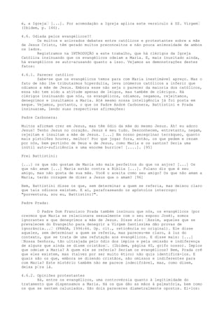 é, a Igreja“ [...]. Por acomodação a Igreja aplica este versículo à SS. Virgem“
(Ibidem, p. 146).
4.6. Odiada pelos evangélicos?!
Os muitos e acirrados debates entre católicos e protestantes sobre a mãe
de Jesus Cristo, têm gerado muitos preconceitos e não pouca animosidade de ambos
os lados.
Registramos na INTRODUÇÃO a este trabalho, que há clérigos da Igreja
Católica insinuando que os evangélicos odeiam a Maria. E, mais inusitado ainda,
há evangélicos se auto-acusando quanto a isso. Vejamos as demonstrações destes
fatos:
4.6.1. Parecer católico
Sabe-se que os evangélicos temos para com Maria inestimável apreço. Mas o
fato de não lhe tributarmos hiperdulia, leva inúmeros católicos a inferir que
odiamos a mãe de Jesus. Embora esse não seja o parecer da maioria dos católicos,
essa não tem sido a atitude apenas de leigos, mas também de clérigos. Há
clérigos insinuando que nós, os evangélicos, odiamos, negamos, rejeitamos,
denegrimos e insultamos a Maria. Até mesmo nossa inteligência já foi posta em
xeque. Vejamos, portanto, o que os Padre André Carbonera, Battistini e Prada
insinuaram, lendo suas respectivas afirmações:
Padre Carbonera:
Muitos afirmam crer em Jesus, mas têm ódio da mãe do mesmo Jesus. Ah! eu adoro
Jesus! Tenho Jesus no coração. Jesus é meu tudo. Desconhecem, entretanto, negam,
rejeitam e insultam a mãe de Jesus. [...] Em nosso peregrinar terráqueo, quanto
mais pistolões houver, melhor! Por que jogar fora, então, os que pedem e rezam
por nós, bem pertinho de Deus e de Jesus, como Maria e os santos? Seria uma
inútil auto-suficiência e uma enorme burrice! [....]. [95]
Frei Battistini:
[...] os que não gostam de Maria são mais perfeitos do que os anjos? [...] Os
que não amam [...] Maria estão contra a Bíblia [...]. Fulano diz que é seu
amigo, mas não gosta de sua mãe. Você o aceita como seu amigo? Os que não amam a
Maria, terão coragem de dizer a Jesus que o amam? [96]
Bem, Battistini disse os que, sem determinar a quem se referia, mas deixou claro
que tais odiosos existem. E aí, parafraseando os apóstolos interrogo:
"porventura, sou eu, Battistini?".
Padre Prada:
O Padre Dom Francisco Prada também insinuou que nós, os evangélicos (por
crermos que Maria se relacionava sexualmente com o seu esposo José), somos
ignorantes e que denegrimos a mãe de Jesus. Disse ele: “Assim, aqueles que se
prevalecem do Evangelho para denegrir a Virgem Santíssima dão provas de
ignorância...“ (PRADA, 1996:66. Op. cit., reticência no original). Ele disse
aqueles, sem determinar a quem se referia, mas pareceu-me claro, à luz do
contexto, que se trata de uma refutação aos evangélicos. E disse mais: [...]
“Nossa Senhora, tão ultrajada pelo ódio dos ímpios e pela omissão e indiferença
de alguns que ainda se dizem cristãos“. (Ibidem, página 40, grifo nosso). Ímpios
que odeiam a Maria? A quem ele se referia? Seriam os evangélicos? Bem, Prada crê
que eles existem, mas (talvez por ser muito ético) não quis identificá-los. E
quais são os que, embora se dizendo cristãos, são omissos e indiferentes para
com Maria? Este mistério também não me parece indecifrável, mas, como dizem,
deixa p“ra lá.
4.6.2. Opiniões protestantes
Há, entre os evangélicos, uma controvérsia quanto à legitimidade do
tratamento que dispensamos a Maria. Há os que dão as mãos à palmatória, bem como
os que se sentem caluniados. São dois pareceres diametralmente opostos. Ei-los:

 