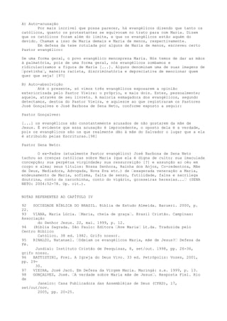A) Auto-acusação
Por mais incrível que possa parecer, há evangélicos dizendo que tanto os
católicos, quanto os protestantes se equivocam no trato para com Maria. Dizem
que os católicos foram além do limite, e que os evangélicos estão aquém do
devido. Chamam a isso de Maria demais e Maria de menos, respectivamente.
Em defesa da tese rotulada por alguns de Maria de menos, escreveu certo
Pastor evangélico:
De uma forma geral, o povo evangélico menospreza Maria. Nós temos de dar as mãos
à palmatória, pois de uma forma geral, nós evangélicos zombamos e
ridicularizamos a figura de Maria [...]. Alguns denominam uma de suas imagens de
“pretinha“, maneira racista, discriminatória e depreciativa de mencionar quem
quer que seja! [97]
B) Auto-absolvição
Até o presente, só vimos três evangélicos esposarem a opinião
exteriorizada pelo Pastor Vieira: o próprio, e mais dois. Estes, pessoalmente;
aquele, através de seu livreto. A maioria esmagadora dos evangélicos, segundo
detectamos, destoa do Pastor Vieira, e aquiesce ao que registraram os Pastores
José Gonçalves e José Barbosa de Sena Neto, conforme exposto a seguir:
Pastor Gonçalves:
[...] os evangélicos são constantemente acusados de não gostarem da mãe de
Jesus. É evidente que essa acusação é improcedente, o oposto dela é a verdade,
pois os evangélicos são os que realmente dão à mãe do Salvador o lugar que a ela
é atribuído pelas Escrituras.[98]
Pastor Sena Neto:
O ex-Padre (atualmente Pastor evangélico) José Barbosa de Sena Neto
tachou as crenças católicas sobre Maria (que ela é digna de culto; sua imaculada
concepção; sua perpétua virgindade; sua ressurreição [?] e assunção ao céu em
corpo e alma; seus títulos: Nossa Senhora, Rainha dos Anjos, Co-redentora, Mãe
de Deus, Mediadora, Advogada, Nova Eva etc.) de “exagerada veneração a Maria,
endeusamento de Maria, sofisma, falta de senso, futilidade, falsa e sacrílega
doutrina, conto da carochinha, conto do vigário, grosseiras heresias...“ (SENA
NETO: 2004:52-78. Op. cit.).
NOTAS REFERENTES AO CAPÍTULO IV
92
SOCIEDADE BÍBLICA DO BRASIL. Bíblia de Estudo Almeida. Barueri. 2000, p.
22.
93
VIANA, Maria Lúcia. “Maria, cheia de graça“. Brasil Cristão. Campinas:
Associação
do Senhor Jesus. 22, mai. 1999, p. 12.
94
(Bíblia Sagrada. São Paulo: Editora “Ave Maria“ Lt.da. Traduzida pelo
Centro Bíblico
Católico. 38 ed. 1982. Grifo nosso).
95
RINALDI, Natanael. “Odeiam os evangélicos Maria, mãe de Jesus?“ Defesa da
Fé.
Jundiaí: Instituto Cristão de Pesquisas, 8, set/out. 1998, pp. 26-36,
grifo nosso.
96
BATTISTINI, Frei. A Igreja do Deus Vivo. 33 ed. Petrópolis: Vozes, 2001,
pp. 2930.
97
VIEIRA, José Jacó. Em Defesa da Virgem Maria. Maringá: s.e. 1999, p. 13.
98
GONÇALVES, José. “A verdade sobre Maria mãe de Jesus“. Resposta Fiel. Rio
de
Janeiro: Casa Publicadora das Assembléias de Deus (CPAD), 17,
set/out/nov.
2005, pp. 20-25.

 