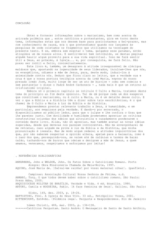 CONCLUSÃO

Obter e fornecer informações sobre o marianismo, bem como acerca da
acirrada polêmica que , entre católicos e protestantes, gira em torno deste
tema, informações estas que nos dessem base para posicionarmos a bel-prazer, mas
com conhecimento de causa, era o que pretendíamos quando nos lançamos às
pesquisas de onde coletamos os fragmentos que utilizamos na tecelagem do
presente texto. E se, embora sem esgotar o tema, galgamos esse patamar, então
atingimos um de nossos alvos. E sentir-me-ei bem retribuído, se destas páginas
alguém haurir algum proveito para a sua vida espiritual. Isso me fará sentir
útil a Deus, ao próximo, à Igreja... e, por conseguinte, me fará feliz. Não
posso ser inútil e feliz, concomitantemente.
Este livro é, também, um desagravo à atitude irresponsável de clérigos
maldosos que, apostando na ingenuidade de seus liderados, inculcam-lhes que nós,
os evangélicos, odiamos a mãe de Jesus, para, deste modo, induzi-los à
animosidade contra nós. Deduzo que ficou claro ao leitor, que a verdade nua e
crua é que a nossa postura teológica acerca da irmã Maria, esposa do nosso
prezado irmão José, muito longe de ser um ato de burrice - como sem rodeios e
sem pestanejar o disse o Padre André Carbonera - , nada mais é que um retorno ao
cristianismo original.
Embora só o primeiro capítulo se intitule O Culto a Maria, tratamos deste
tema do princípio ao fim deste opúsculo. Tal de dá porque cada um dos exageros
que constituem o marianismo, ou é culto a Maria, ou é um detalhe desse culto. E
ver o que a Bíblia e a História têm a dizer sobre tais exorbitâncias, é o que
chamei de O Culto a Maria à Luz da Bíblia e da História.
Empreendemos prestar relevante trabalho a Deus, à humanidade, e em
particular, aos sequiosos pela verdade. E dando-o por encerrado, o
disponibilizamos ao público ledor, para que o julgue e lhe confira o Grau que
lhe parecer justo. Com docilidade e humildade prometemos apreciar as críticas
construtivas oriundas dos sábios que altruística e ousadamente ponderarem o
conteúdo deste livro. Aliás, não só apreciar, mas também acatar as novas idéias
sugeridas, desde que deveras nos pareçam convincentes. Não me envergonharei de
me retratar, caso alguém me prove à luz da Bíblia e da História, que minha
pronunciação é inexata. Mas de modo algum cederei a atitudes inquisitórias dos
que, por não saberem respeitar a opinião alheia, apelam para a baixaria, como é
o caso dos que, perseguindo-nos, se valem até de calúnias e termos de baixo
calão, tachando-nos de burros que odeiam e denigrem a mãe de Jesus, a quem
amamos, veneramos, respeitamos e esforçamos por imitar!

. REFERÊNCIAS BIBLIOGRÁFICAS
ANKERBERG, John e WELDON, John. Os Fatos Sobre o Catolicismo Romano. Porto
Alegre: Obra Missionária Chamada da Meia-Noite, 1997.
AQUINO, José Maria de. “Salvai-me rainha! por vosso maternal olhar“. (panfleto).
Campinas: Associação Cultural Nossa Senhora de Fátima, s.d.
ARMANI, Tony. O que todos devem saber sobre o catolicismo romano. São Paulo:
Press Abba, 2000.
ARQUIDIOCESE MILITAR DE BRASÍLIA. Verdade e Vida. 4 ed. Brasília. 1986.
ARTONI, Camila e NOGUEIRA, Pablo. “A face feminina de Deus“. Galileu. São Paulo:
Globo, 149, dez. 2003, p. 18-26.
BATTISTINI, Frei. A Igreja do Deus Vivo. 33 ed., Petrópolis: Vozes, 2001.
BITTENCOURT, Estêvão. “Polêmica cega“. Pergunte e Responderemos. Rio de Janeiro:
Lúmen Christi, 489, mar. 2003, p. 136-138.
-------Católicos Perguntam. Santo André: O Mensageiro de Santo de Santo Antônio,

 