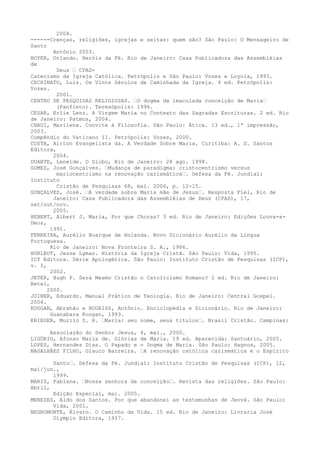 2004.
------Crenças, religiões, igrejas e seitas: quem são? São Paulo: O Mensageiro de
Santo
Antônio 2003.
BOYER, Orlando. Heróis da Fé. Rio de Janeiro: Casa Publicadora das Assembléias
de
Deus “ CPADCatecismo da Igreja Católica. Petrópolis e São Paulo: Vozes e Loyola, 1993.
CECHINATO, Luiz. Os Vinte Séculos de Caminhada da Igreja. 4 ed. Petrópolis:
Vozes.
2001.
CENTRO DE PESQUISAS RELIGIOSAS. “O dogma da imaculada conceição de Maria“
(Panfleto). Teresópolis: 1996.
CESAR, Erlie Lenz. A Virgem Maria no Contexto das Sagradas Escrituras. 2 ed. Rio
de Janeiro: Patmos, 2004.
CHAUI, Marilena. Convite à Filosofia. São Paulo: Ática. 13 ed., 1ª impressão,
2003.
Compêndio do Vaticano II. Petrópolis: Vozes, 2000.
COSTA, Airton Evangelista da. A Verdade Sobre Maria. Curitiba: A. D. Santos
Editora,
2004.
DUARTE, Leneide. O Globo, Rio de Janeiro: 28 ago. 1998.
GOMES, José Gonçalves. “Mudança de paradigma: cristocentrismo versus
mariocentrismo na renovação carismática“. Defesa da Fé. Jundiaí:
Instituto
Cristão de Pesquisas 68, mai. 2004, p. 12-15.
GONÇALVES, José. “A verdade sobre Maria mãe de Jesus“. Resposta Fiel, Rio de
Janeiro: Casa Publicadora das Assembléias de Deus (CPAD), 17,
set/out/nov.
2005.
HEBERT, Albert J. Maria, Por que Choras? 3 ed. Rio de Janeiro: Edições Louva-aDeus,
1991.
FERREIRA, Aurélio Buarque de Holanda. Novo Dicionário Aurélio da Língua
Portuguesa.
Rio de Janeiro: Nova Fronteira S. A., 1986.
HURLBUT, Jesse Lyman. História da Igreja Cristã. São Paulo: Vida, 1995.
ICP Editora. Série Apologética. São Paulo: Instituto Cristão de Pesquisas (ICP),
v. I,
2002.
JETER, Hugh P. Será Mesmo Cristão o Catolicismo Romano? 2 ed. Rio de Janeiro:
Betel,
2000.
JOINER, Eduardo. Manual Prático de Teologia. Rio de Janeiro: Central Gospel.
2004.
KOOGAN, Abrahão e HOUAISS, Antônio. Enciclopédia e Dicionário. Rio de Janeiro:
Guanabara Koogan, 1993.
KRIEGER, Murilo S. R. “Maria: seu nome, seus títulos“. Brasil Cristão. Campinas:
Associação do Senhor Jesus,
LIGÓRIO, Afonso Maria de. Glórias
LOPES, Hernandes Dias. O Papado e
MAGALHÂES FILHO, Glauco Barreira.

4, mai., 2000.
de Maria. 19 ed. Aparecida: Santuário, 2005.
o Dogma de Maria. São Paulo: Hagnos, 2005.
“A renovação católica carismática e o Espírito

Santo“. Defesa da Fé. Jundiaí: Instituto Cristão de Pesquisas (ICP), 12,
mai/jun.,
1999.
MARIZ, Fabiana. “Nossa senhora da conceição“. Revista das religiões. São Paulo:
Abril,
Edição Especial, mai. 2005.
MENEZES, Aldo dos Santos. Por que abandonei as testemunhas de Jeová. São Paulo:
Vida, 2001.
NEGROMONTE, Álvaro. O Caminho da Vida. 15 ed. Rio de Janeiro: Livraria José
Olympio Editora, 1957.

 