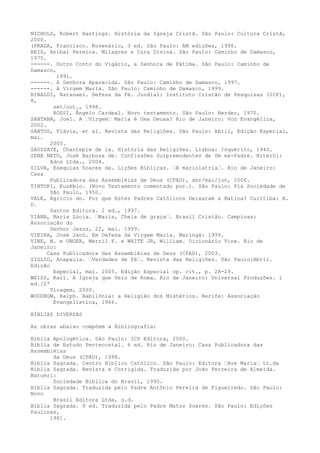 NICHOLS, Robert Hastings. História da Igreja Cristã. São Paulo: Cultura Cristã,
2000.
(PRADA, Francisco. Novenário, 3 ed. São Paulo: AM edições, 1996.
REIS, Aníbal Pereira. Milagres e Cura Divina. São Paulo: Caminho de Damasco,
1975.
------. Outro Conto do Vigário, a Senhora de Fátima. São Paulo: Caminho de
Damasco,
1991.
------. A Senhora Aparecida. São Paulo: Caminho de Damasco, 1997.
------. A Virgem Maria. São Paulo: Caminho de Damasco, 1999.
RINALDI, Natanael. Defesa da Fé. Jundiaí: Instituto Cristão de Pesquisas (ICP),
8,
set/out., 1998.
ROSSI, Ângelo Cardeal. Novo testamento. São Paulo: Herder, 1970.
SANTANA, Joel. A “Virgem“ Maria é Uma Deusa? Rio de Janeiro: Voz Evangélica,
2002.
SANTOS, Flávia, et al. Revista das Religiões. São Paulo: Abril, Edição Especial,
mai.
2005.
SAUSSAYE, Chantepie de la. História das Religiões. Lisboa: Inquérito, 1940.
SENA NETO, José Barbosa de. Confissões Surpreendentes de Um ex-Padre. Niterói:
Ados Ltda., 2004.
SILVA, Esequias Soares da. Lições Bíblicas. “A mariolatria“. Rio de Janeiro:
Casa
Publicadora das Assembléias de Deus (CPAD), abr/mai/jun, 2006.
TINTORI, Euzébio. (Novo Testamento comentado por.). São Paulo: Pia Sociedade de
São Paulo, 1950.
VALE, Agrício do. Por que Estes Padres Católicos Deixaram a Batina? Curitiba: A.
D.
Santos Editora. 2 ed., 1997.
VIANA, Maria Lúcia. “Maria, Cheia de graça“. Brasil Cristão. Campinas:
Associação do
Senhor Jesus, 22, mai. 1999.
VIEIRA, José Jacó. Em Defesa da Virgem Maria. Maringá: 1999.
VINE, W. e UNGER, Merril F. e WHITE JR, William. Dicionário Vine. Rio de
Janeiro:
Casa Publicadora das Assembléias de Deus (CPAD), 2003.
ZIGLIO, Anapaula. “Verdades de fé“. Revista das Religiões. São Paulo:Abril.
Edição
Especial, mai. 2005. Edição Especial op. cit., p. 28-29.
WEISS, Karl. A Igreja que Veio de Roma. Rio de Janeiro: Universal Produções. 1
ed./2ª
Tiragem, 2000.
WOODROW, Ralph. Babilônia: a Religião dos Mistérios. Recife: Associação
Evangelística, 1966.
BÍBLIAS DIVERSAS
As obras abaixo compõem a Bibliografia:
Bíblia Apologética. São Paulo: ICP Editora, 2000.
Bíblia de Estudo Pentecostal. 6 ed. Rio de Janeiro: Casa Publicadora das
Assembléias
da Deus (CPAD), 1998.
Bíblia Sagrada. Centro Bíblico Católico. São Paulo: Editora “Ave Maria“ Lt.da
Bíblia Sagrada. Revista e Corrigida. Traduzida por João Ferreira de Almeida.
Barueri:
Sociedade Bíblica do Brasil, 1995.
Bíblia Sagrada. Traduzida pelo Padre Antônio Pereira de Figueiredo. São Paulo:
Novo
Brasil Editora Ltda, s.d.
Bíblia Sagrada. 9 ed. Traduzida pelo Padre Matos Soares. São Paulo: Edições
Paulinas,
1981.

 