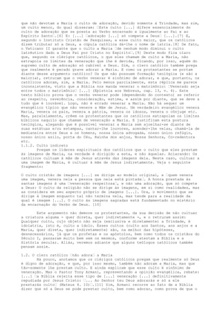 que não devotam a Maria o culto de adoração, devido somente à Trindade, mas sim,
um culto menor, do qual disseram: “Este culto [...] difere essencialmente do
culto de adoração que se presta ao Verbo encarnado e igualmente ao Pai e ao
Espírito Santo“.[6] E: [...] “adoração [...] só compete a Deus“ [...].[7] E,
segundo o Instituto Cristão de Pesquisas, a esse culto maior, que os católicos
dizem tributar só a Deus, a cúpula católica dá-lhe o nome de latria.[8] De fato,
o Vaticano II garante que o culto a Maria “de nenhum modo diminui o culto
latrêutico dado a Deus Pai por Cristo no Espírito“.[9] Deste modo fica claro
que, segundo os clérigos católicos, o que eles chamam de culto a Maria, não
extrapola os limites da veneração que lhe é devida, ficando, por isso, aquém do
supremo culto de adoração só cabível a Deus. Sim, o clero católico também prega
que realmente é pecado grave adorar a Maria. E como os protestantes se portam
diante desse argumento católico? Os que não possuem formação teológica (e são a
maioria), retrucam que o verbo venerar é sinônimo de adorar, e que, portanto, os
católicos adoram, sim, a Maria. Pelo menos parcialmente, esta réplica me parece
inconsistente, visto que a Bíblia nos manda venerar o matrimônio: “Venerado seja
entre todos o matrimônio“ [...] (Epístola aos Hebreus, cap. 13, v. 4). Este
texto bíblico prova que o verbo venerar pode (dependendo do contexto) se referir
ao respeito, reverência, consideração, estima, e assim por diante, que se deve a
tudo que é louvável. Logo, não é errado venerar a Maria. Não há sequer um
evangélico típico que não venere a Mãe de Jesus. Um verdadeiro evangélico venera
Maria, venera os pais, venera a pátria, venera os idosos, venera o cônjuge etc.
Mas, paralelamente, crêem os protestantes que os católicos extrapolam os limites
bíblicos naquilo que chamam de veneração a Maria. E justificam esta postura
teológica, alegando que é possível venerar a Maria sem ajoelhar-se diante de
suas estátuas e/ou estampas, cantar-lhe louvores, acender-lhe velas, chamá-la de
medianeira entre Deus e os homens, nossa única advogada, nosso único refúgio,
nosso único asilo, porta do Céu, Rainha dos anjos, Nossa Senhora, Co-redentora
etc.
1.1.2. Culto indireto
Pregam os líderes espirituais dos católicos que o culto que eles prestam
às imagens de Maria, na verdade é dirigido a esta, e não àquelas. Aclarando: Os
católicos cultuam à mãe de Jesus através das imagens dela. Neste caso, cultuar a
uma imagem de Maria, é cultuar à mãe de Jesus indiretamente. Veja o seguinte
fragmento:
O culto cristão de imagens [...] se dirige ao modelo original, e “quem venera
uma imagem, venera nela a pessoa que nela está pintada“. A honra prestada às
santas imagens é uma “veneração respeitosa“, e não uma adoração, que só compete
a Deus: O culto da religião não se dirige às imagens, em si como realidades, mas
as considera em seu aspecto próprio de imagens [...]. Ora, o movimento que se
dirige à imagem enquanto tal não termina nela, mas tende para a realidade da
qual é imagem [...]. O culto às imagens sagradas está fundamentado no mistério
da encarnação do Verbo de Deus. [10]
Este argumento não demove os protestantes, da sua decisão de não cultuar
a criatura alguma - quer direta, quer indiretamente -, e o retrucam assim:
Qualquer culto, cujo objeto não seja (exclusiva e diretamente) a Trindade, é
idolatria, isto é, culto a ídolo. Esses cultos (culto aos Santos, aos anjos e a
Maria, quer direta, quer indiretamente) são, na melhor das hipóteses,
desnecessários, já que os profetas e os apóstolos, bem como todos os cristãos do
Século I, passaram muito bem sem os mesmos, conforme atestam a Bíblia e a
História secular. Aliás, veremos adiante que alguns teólogos católicos também
pensam assim.
1.2. O clero católico “não adora“ a Maria
Há pouco, anotamos que os clérigos católicos pregam que realmente só Deus
é digno de adoração, e que, por isso mesmo, também não adoram a Maria, mas que
tão-somente lhe prestam culto. E ainda explicam que esse culto é sinônimo de
veneração. Mas o Pastor Tony Armani, representando a opinião evangélica, rebate:
[...] “a Bíblia rejeita esse tipo de [...] veneração [...] definitivamente
repudiada por Jesus Cristo: “... Ao Senhor teu Deus adorarás e só a ele
prestarás culto“ (Mateus 4. 10)“.[11] Sim, Armani recorre ao fato de a Bíblia
dizer que só a Deus se pode prestar culto, bem como adorar, como prova de que o

 