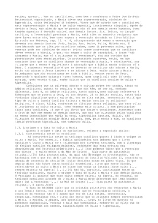 estima, apreço... Mas no catolicismo, como bem o confessou o Padre Dom Estêvão
Bettencourt supracitado, a Maria dá-se uma superveneração, sinônimo de
hyperdulia, cujas definições já sabemos. Vimos que de acordo com o catolicismo,
esta superveneração a Maria é um culto especial, inteiramente singular, aquém do
devido a Deus, mas além do que se presta não só aos demais seres humanos, como
também superior à devoção cabível aos demais Santos. Sim, leitor, no jargão
católico, a “veneração“ prestada a Maria, está além do respeito recíproco que
deve haver entre nós, bem como supera a veneração abordada no livro bíblico
Epístola aos Hebreus, cap. 13, v. 4, ultrapassando até mesmo a veneração que
devemos aos demais Santos: João, Paulo, Ana, Pedro, Hulda, Moisés etc. E
considerando que os clérigos católicos sabem, como já provamos acima, que
venerar pode ser sinônimo de adorar (visto terem confessado que os católicos
devem venerar a hóstia, à qual não negam o culto de adoração), a frase "não
adoramos a Maria, mas só a cultuamos ou veneramos", soa aos ouvidos dos
protestantes como meras parolas. Os protestantes observam, então, em que
consiste isso que os católicos chamam de veneração a Maria, e rejeitam-na, por
julgarem que a mesma é equivalente à adoração que a Bíblia manda tributar só a
Deus. O argumento evangélico é que se deveras os católicos não adoram a Maria,
então não adoram a Jesus também; e se adoram a Deus, então adoram a Maria.
Relembramos que não encontramos em toda a Bíblia, nenhum servo de Deus,
prestando a qualquer criatura (quer humana, quer angelical; quer já tenho
morrido, quer esteja viva), esses cultos que os católicos rotulam de dulia e
hiperdulia.
Concluímos que as palavras adorar e cultuar podem ser usadas, tanto no
âmbito religioso, quanto no secular; e que não têm, de per si, nenhuma
diferença. Isto é, no âmbito religioso, tanto adorar,como cultuar referem-se à
homenagem que se presta a Deus, ou aos deuses. Já no âmbito secular, estes dois
vocábulos significam gostar muito de, ter em alta estima, reverenciar etc.E que
tipo de culto a Igreja Católica tributa a Maria: secular ou religioso?
Religioso, é claro. Aliás, confessam os clérigos dessa religião, que esse culto
é intrínseco ao culto cristão, como veremos mais adiante. E nem precisariam
fazer essa confissão, já que é tão óbvio que assim o consideram. Atentemos para
o fato de que nem mesmo os demais Santos, que não são cultuados pelos católicos
na mesma intensidade que Maria (a esta, hiperdulia; àqueles, dulia), são
cultuados no sentido secular desta palavra. Bem, pelo menos a mim, os católicos
jamais prestaram hiperdulia, nem tampouco dulia.
1.3. A origem e a data do culto a Maria
Quanto à origem e data do marianismo, vejamos a exposição abaixo:
1.3.1. Controvérsia entre os católicos
Há controvérsias entre os teólogos católicos quanto à idade e origem do
culto a Maria. Por exemplo, a Bíblia apologética nos informa que o livro
católico O Culto a Maria Hoje (elaborado por diversos teólogos, sob a liderança
do teólogo católico Wolfgang Beinert), reconhece que essa prática era
desconhecida dos cristãos primitivos: [...] “Não podemos dizer que a veneração
dos santos _ e muito menos a da Mãe de Cristo _ faça parte do patrimônio
original“.[15] Esta pronunciação, da qual não divergem os protestantes, não se
harmoniza com o que foi definido no decurso do Concílio Vaticano II, ocorrido na
década de sessenta do século XX (cujas decisões estão em pleno vigor, já que
depois disso não houve outro concílio ecumênico), visto que neste Sínodo,
referindo-se ao culto a Maria se disse com todas as letras: “Este culto [...]
sempre existiu na Igreja“ [...].[16] Não há, portanto, unanimidade entre os
teólogos católicos, quanto à origem e data do culto a Maria e aos demais Santos.
O Vaticano II garante que esse culto sempre existiu na Igreja. No entanto, os
teólogos católicos autores de O Culto a Maria Hoje asseveram que “Não podemos
dizer que a veneração [...] da Mãe de Cristo [...] faça parte do patrimônio
original“. E agora José?
O fato de BEINERT dizer que os cristãos primitivos não veneravam a Maria
e aos demais Santos, nos ajuda a entender que no vocabulário católico, o
conceito de venerar não é o mesmo que ter em alta estima, reverenciar,
respeitar, homenagear etc.; visto ser óbvio que os cristãos sempre reverenciaram
a Maria, a Moisés, a Abraão, aos apóstolos... Logo, no livro em questão no
presente subcapítulo, venerar é mais que homenagear. Refere-se ao culto que os
católicos prestam aos Santos, classificados em dulia e hiperdulia.

 