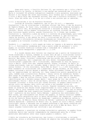 Quem está certo, o Concílio Vaticano II, que sustenta que o culto a Maria
sempre existiu na Igreja, ou Beinert e sua equipe que asseveram que o culto a
Maria é inovação? No próximo subcapítulo respondo a esta pergunta, mostrando que
Beinert e sua equipe não estão equivocados, pois veremos que os elaboradores de
O Culto a Maria Hoje têm renomados autores, bem como a História Universal, a seu
favor. Eles não estão sós. E eu me uno a eles e aos autores que os ombreiam.
1.3.2. O marianismo à luz da História Universal
Constam de diversos compêndios, que no ano 313 d.C., o imperador
Constantino I fez do cristianismo a religião oficial (de fato, e não de direito)
do Império Romano. Ao fazer isso, concedeu ao cristianismo inúmeras vantagens. A
Igreja, a partir daí, de perseguida tornou-se a religião da moda, de status e
rentável. Assim, muitos pagãos interesseiros se tornaram cristãos de fachadas.
Esse horroroso quadro piorou, quando Constantino II, O Jovem, que sucedeu
Constantino I, “decretou a pena de morte e o confisco de propriedade, para todos
os adoradores de ídolos“ [...].[17] O Imperador Teodósio I, que oficializou
(agora de direito, e não apenas de fato) o cristianismo em 380 d.C., deu
continuidade à intolerância religiosa encabeçada por Constantino II, obrigando
os pagãos a se tornarem cristãos.[18] Veja ratificação a seguir:
Teodósio [...] suprimiu o culto pagão em todos os lugares e de maneira absoluta.
Os [...] funcionários receberam por toda a parte ordem de perseguir o culto
pagão; os cristãos fanáticos tiveram toda a liberdade de o combater pela
violência. Assim desapareceu o paganismo [...].[19]
E a junção desses dois fatores (as regalias que a partir de Constantino I
foram conferidas à Igreja, somadas ao triste fato de que o cristianismo tornouse religião imposta pela força imperial) fizeram do cristianismo a religião da
maioria. Mas esses “cristãos“ conservaram uma boa porção das crenças pagãs. Eles
saíram do paganismo, mas o paganismo não saiu deles. Conseqüentemente,
sincretizaram o paganismo com o cristianismo, implantando no seio da Igreja o
culto a Maria. Culto este que, segundo parece, alguns “cristãos“ do Egito já
vinham praticando, como ato isolado, desde o século III, pois já oravam a Maria
nestes termos: ““A vós recorremos, Santa Mãe de Deus““ [...].[20] Aclarando:
Esse casamento do cristianismo com o paganismo, de que falamos, se deu assim: Os
pagãos cultuavam a muitos deuses e desusas. Essas divindades tinham, de per si,
sua (s) especialidade (s) definida (s). Seus respectivos pontos geográficos de
ação, também eram circunscritos: Minerva “ deusa latina da sabedoria; Hermes “
deus grego da eloqüência, do comércio, dos ladrões, e o mensageiro dos deuses.
Era também o deus da cultura física; Diana - deusa da caça, que os romanos
identificaram com a Ártemis grega; Apolo “ deus grego da luz, das artes, e da
adivinhação; Osíris “ deus do antigo Egito, protetor dos mortos; etc.[21] Ao se
tornarem “cristãos“ à força e/ou por razões escusas, os pagãos substituíram o
antigo culto aos deuses, pelo culto aos anjos e aos grandes vultos do
cristianismo: os apóstolos, Maria, e outros. Segundo renomados autores, até
mesmo as estátuas dos deuses foram reaproveitadas no culto a Maria e aos demais
Santos. Não é, pois (segundo tais eruditos), por mera coincidência que os Santos
católicos também têm suas respectivas funções: Santo Antônio - casamenteiro; São
José “ padroeiro da boa morte; Santa Edwiges - padroeira dos endividados etc.
Note ainda, que similarmente aos deuses dos pagãos, os Santos católicos também
têm seus pontos geográficos mais ou menos delimitados: São Sebastião “ padroeiro
do Rio de Janeiro; Nossa Senhora do Guadalupe “ padroeira da América Latina e,
em particular, do México; Nossa Senhora de Fátima “ padroeira de Portugal; Nossa
Senhora Aparecida “ padroeira do Brasil etc. E, quanto ao culto a Maria, nenhum
historiador ignora a adoração que os pagãos prestavam a uma deusa conhecida por
Grande Mãe. O culto a essa deusa converteu-se em culto à Mãe de Deus. Eis a
seguir algumas transcrições que ratificam o que afirmamos:
A fim de aumentar o prestígio do sistema eclesiástico apóstata, os pagãos foram
recebidos dentro das igrejas independente da regeneração pela fé, e foram
permitidos abertamente reter seus signos pagãos e símbolo. [22]
O édito de tolerância de Constantino, que tornou o cristianismo, a religião
preferida, atraiu a afluência de milhares de adeptos das religiões pagãs. Essas

 