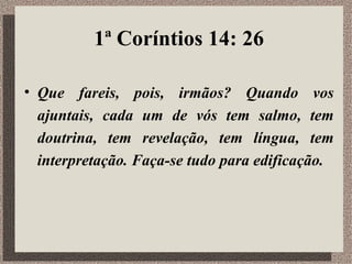 1ª Coríntios 14: 26 Que fareis, pois, irmãos? Quando vos ajuntais, cada um de vós tem salmo, tem doutrina, tem revelação, tem língua, tem interpretação. Faça-se tudo para edificação.   