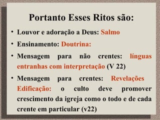 Portanto Esses Ritos são: Louvor e adoração a Deus:  Salmo Ensinamento:  Doutrina:   Mensagem para não crentes:  línguas entranhas com interpretação  (V 22) Mensagem para crentes:  Revelações  Edificação:  o culto deve promover crescimento da igreja como o todo e de cada crente em particular (v22)  