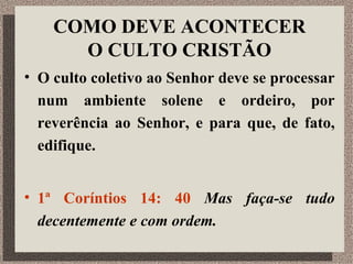 COMO DEVE ACONTECER O CULTO CRISTÃO O culto coletivo ao Senhor deve se processar num ambiente solene e ordeiro, por reverência ao Senhor, e para que, de fato, edifique. 1ª Coríntios 14: 40  Mas faça-se tudo decentemente e com ordem.  