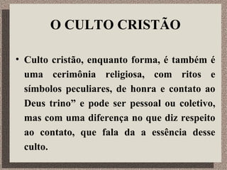 O CULTO CRISTÃO Culto cristão, enquanto forma, é também é uma cerimônia religiosa, com ritos e símbolos peculiares, de honra e contato ao Deus trino” e pode ser pessoal ou coletivo, mas com uma diferença no que diz respeito ao contato, que fala da a essência desse culto. 