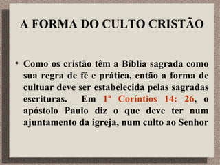 A FORMA DO CULTO CRISTÃO Como os cristão têm a Bíblia sagrada como sua regra de fé e prática, então a forma de cultuar deve ser estabelecida pelas sagradas escrituras.  Em  1ª Coríntios 14: 26 , o apóstolo Paulo diz o que deve ter num ajuntamento da igreja, num culto ao Senhor 