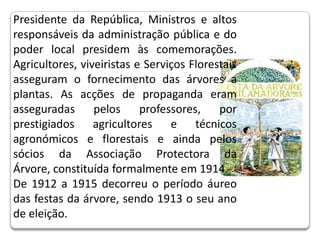 Presidente da República, Ministros e altos responsáveis da administração pública e do poder local presidem às comemorações. Agricultores, viveiristas e Serviços Florestais asseguram o fornecimento das árvores a plantas. As acções de propaganda eram asseguradas pelos professores, por prestigiados agricultores e técnicos agronómicos e florestais e ainda pelos sócios da Associação Protectora da Árvore, constituída formalmente em 1914. De 1912 a 1915 decorreu o período áureo das festas da árvore, sendo 1913 o seu ano de eleição.