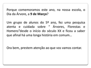 Porque comemoramos este ano, na nossa escola, o Dia da Árvore, a 9 de Março? Um grupo de alunos do 5º ano, fez uma pesquisa atenta e cuidada sobre “ Árvores, Florestas e Homens”desde o início do século XX e ficou a saber que afinal há uma longa história em comum… Ora bem, prestem atenção ao que vos vamos contar.