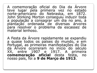 A comemoração oficial do Dia da Árvore teve lugar pela primeira vez no estado norte-americano do Nebraska, em 1872. John Stirking Morton conseguiu induzir toda a população a consagrar um dia no ano, à plantação ordenada de diversas árvores para resolver o problema da escassez de material lenhoso.A Festa da Árvore rapidamente se expandiu a quase todos os países do mundo, e em Portugal, as primeiras manifestações do Dia da Árvore ocorreram no início do século XX, entre 1907 e 1917. A primeira comemoração oficial desta festa, no nosso país,foi a 9 de Março de 1913.