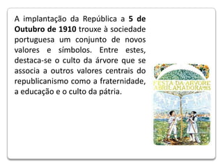 A implantação da República a 5 de Outubro de 1910 trouxe à sociedade portuguesa um conjunto de novos valores e símbolos. Entre estes, destaca-se o culto da árvore que se associa a outros valores centrais do republicanismo como a fraternidade, a educação e o culto da pátria.       