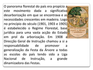 O panorama florestal do país era propício a este movimento dada a significativa desarborização em que se encontrava e as necessidades crescentes em madeira. Logo no princípio do século (1901, 1903 e 1905) é estabelecido o Regime Florestal, base jurídica para uma vasta acção do Estado em prol da arborização. Em 1908 a Direcção Geral de Instrução chamou a si a responsabilidade de promover a generalização da Festa da Árvore a todas as escolas do país tendo sido a Liga Nacional de Instrução, a grande dinamizadora das Festas.